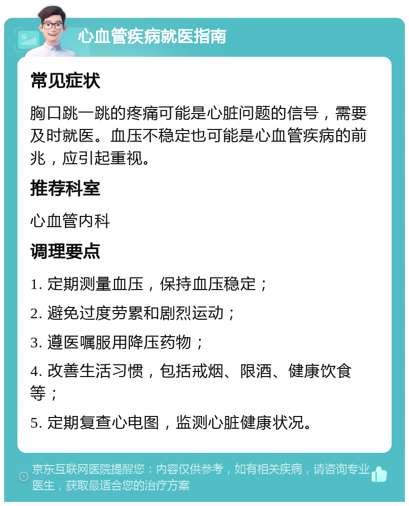 心血管疾病就医指南 常见症状 胸口跳一跳的疼痛可能是心脏问题的信号，需要及时就医。血压不稳定也可能是心血管疾病的前兆，应引起重视。 推荐科室 心血管内科 调理要点 1. 定期测量血压，保持血压稳定； 2. 避免过度劳累和剧烈运动； 3. 遵医嘱服用降压药物； 4. 改善生活习惯，包括戒烟、限酒、健康饮食等； 5. 定期复查心电图，监测心脏健康状况。