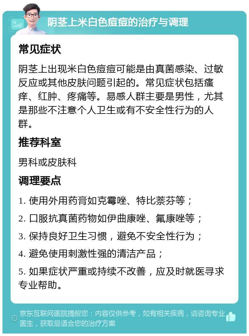 阴茎上米白色痘痘的治疗与调理 常见症状 阴茎上出现米白色痘痘可能是由真菌感染、过敏反应或其他皮肤问题引起的。常见症状包括瘙痒、红肿、疼痛等。易感人群主要是男性，尤其是那些不注意个人卫生或有不安全性行为的人群。 推荐科室 男科或皮肤科 调理要点 1. 使用外用药膏如克霉唑、特比萘芬等； 2. 口服抗真菌药物如伊曲康唑、氟康唑等； 3. 保持良好卫生习惯，避免不安全性行为； 4. 避免使用刺激性强的清洁产品； 5. 如果症状严重或持续不改善，应及时就医寻求专业帮助。