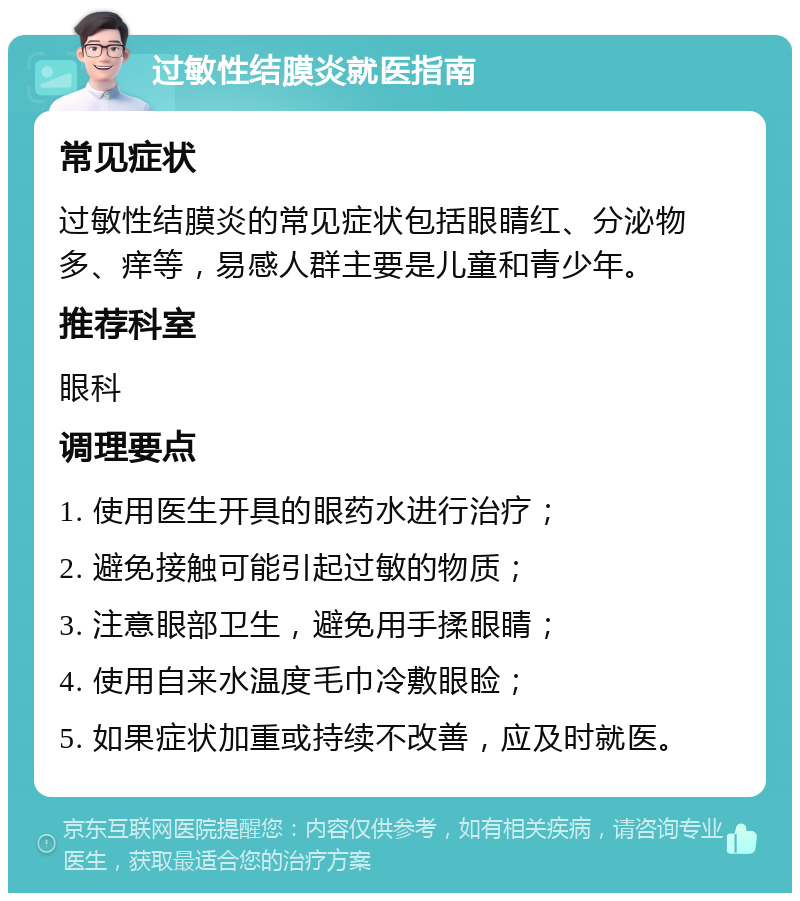 过敏性结膜炎就医指南 常见症状 过敏性结膜炎的常见症状包括眼睛红、分泌物多、痒等，易感人群主要是儿童和青少年。 推荐科室 眼科 调理要点 1. 使用医生开具的眼药水进行治疗； 2. 避免接触可能引起过敏的物质； 3. 注意眼部卫生，避免用手揉眼睛； 4. 使用自来水温度毛巾冷敷眼睑； 5. 如果症状加重或持续不改善，应及时就医。