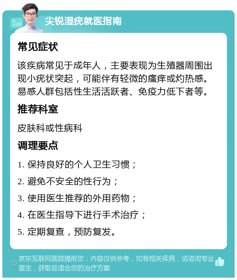 尖锐湿疣就医指南 常见症状 该疾病常见于成年人，主要表现为生殖器周围出现小疣状突起，可能伴有轻微的瘙痒或灼热感。易感人群包括性生活活跃者、免疫力低下者等。 推荐科室 皮肤科或性病科 调理要点 1. 保持良好的个人卫生习惯； 2. 避免不安全的性行为； 3. 使用医生推荐的外用药物； 4. 在医生指导下进行手术治疗； 5. 定期复查，预防复发。