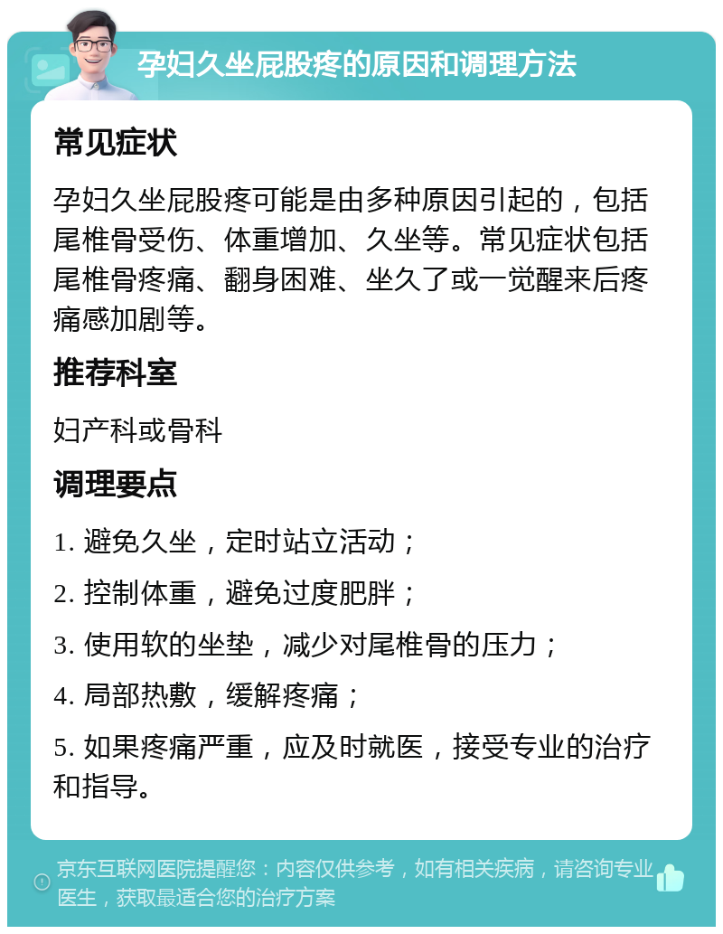 孕妇久坐屁股疼的原因和调理方法 常见症状 孕妇久坐屁股疼可能是由多种原因引起的，包括尾椎骨受伤、体重增加、久坐等。常见症状包括尾椎骨疼痛、翻身困难、坐久了或一觉醒来后疼痛感加剧等。 推荐科室 妇产科或骨科 调理要点 1. 避免久坐，定时站立活动； 2. 控制体重，避免过度肥胖； 3. 使用软的坐垫，减少对尾椎骨的压力； 4. 局部热敷，缓解疼痛； 5. 如果疼痛严重，应及时就医，接受专业的治疗和指导。