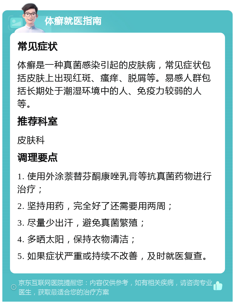 体癣就医指南 常见症状 体癣是一种真菌感染引起的皮肤病，常见症状包括皮肤上出现红斑、瘙痒、脱屑等。易感人群包括长期处于潮湿环境中的人、免疫力较弱的人等。 推荐科室 皮肤科 调理要点 1. 使用外涂萘替芬酮康唑乳膏等抗真菌药物进行治疗； 2. 坚持用药，完全好了还需要用两周； 3. 尽量少出汗，避免真菌繁殖； 4. 多晒太阳，保持衣物清洁； 5. 如果症状严重或持续不改善，及时就医复查。