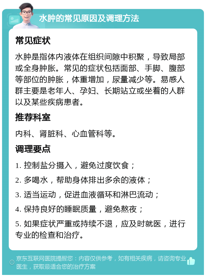 水肿的常见原因及调理方法 常见症状 水肿是指体内液体在组织间隙中积聚，导致局部或全身肿胀。常见的症状包括面部、手脚、腹部等部位的肿胀，体重增加，尿量减少等。易感人群主要是老年人、孕妇、长期站立或坐着的人群以及某些疾病患者。 推荐科室 内科、肾脏科、心血管科等。 调理要点 1. 控制盐分摄入，避免过度饮食； 2. 多喝水，帮助身体排出多余的液体； 3. 适当运动，促进血液循环和淋巴流动； 4. 保持良好的睡眠质量，避免熬夜； 5. 如果症状严重或持续不退，应及时就医，进行专业的检查和治疗。