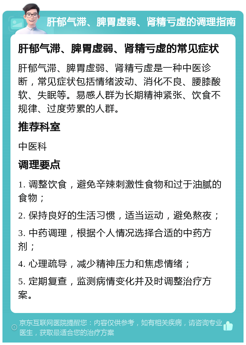 肝郁气滞、脾胃虚弱、肾精亏虚的调理指南 肝郁气滞、脾胃虚弱、肾精亏虚的常见症状 肝郁气滞、脾胃虚弱、肾精亏虚是一种中医诊断，常见症状包括情绪波动、消化不良、腰膝酸软、失眠等。易感人群为长期精神紧张、饮食不规律、过度劳累的人群。 推荐科室 中医科 调理要点 1. 调整饮食，避免辛辣刺激性食物和过于油腻的食物； 2. 保持良好的生活习惯，适当运动，避免熬夜； 3. 中药调理，根据个人情况选择合适的中药方剂； 4. 心理疏导，减少精神压力和焦虑情绪； 5. 定期复查，监测病情变化并及时调整治疗方案。