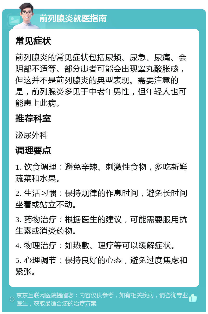 前列腺炎就医指南 常见症状 前列腺炎的常见症状包括尿频、尿急、尿痛、会阴部不适等。部分患者可能会出现睾丸酸胀感，但这并不是前列腺炎的典型表现。需要注意的是，前列腺炎多见于中老年男性，但年轻人也可能患上此病。 推荐科室 泌尿外科 调理要点 1. 饮食调理：避免辛辣、刺激性食物，多吃新鲜蔬菜和水果。 2. 生活习惯：保持规律的作息时间，避免长时间坐着或站立不动。 3. 药物治疗：根据医生的建议，可能需要服用抗生素或消炎药物。 4. 物理治疗：如热敷、理疗等可以缓解症状。 5. 心理调节：保持良好的心态，避免过度焦虑和紧张。