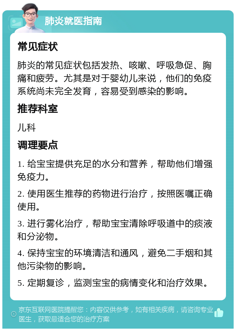 肺炎就医指南 常见症状 肺炎的常见症状包括发热、咳嗽、呼吸急促、胸痛和疲劳。尤其是对于婴幼儿来说，他们的免疫系统尚未完全发育，容易受到感染的影响。 推荐科室 儿科 调理要点 1. 给宝宝提供充足的水分和营养，帮助他们增强免疫力。 2. 使用医生推荐的药物进行治疗，按照医嘱正确使用。 3. 进行雾化治疗，帮助宝宝清除呼吸道中的痰液和分泌物。 4. 保持宝宝的环境清洁和通风，避免二手烟和其他污染物的影响。 5. 定期复诊，监测宝宝的病情变化和治疗效果。