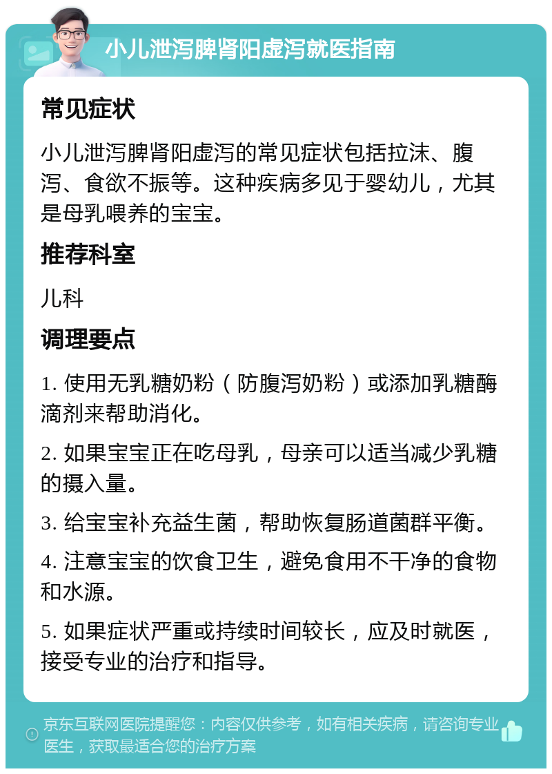 小儿泄泻脾肾阳虚泻就医指南 常见症状 小儿泄泻脾肾阳虚泻的常见症状包括拉沫、腹泻、食欲不振等。这种疾病多见于婴幼儿，尤其是母乳喂养的宝宝。 推荐科室 儿科 调理要点 1. 使用无乳糖奶粉（防腹泻奶粉）或添加乳糖酶滴剂来帮助消化。 2. 如果宝宝正在吃母乳，母亲可以适当减少乳糖的摄入量。 3. 给宝宝补充益生菌，帮助恢复肠道菌群平衡。 4. 注意宝宝的饮食卫生，避免食用不干净的食物和水源。 5. 如果症状严重或持续时间较长，应及时就医，接受专业的治疗和指导。