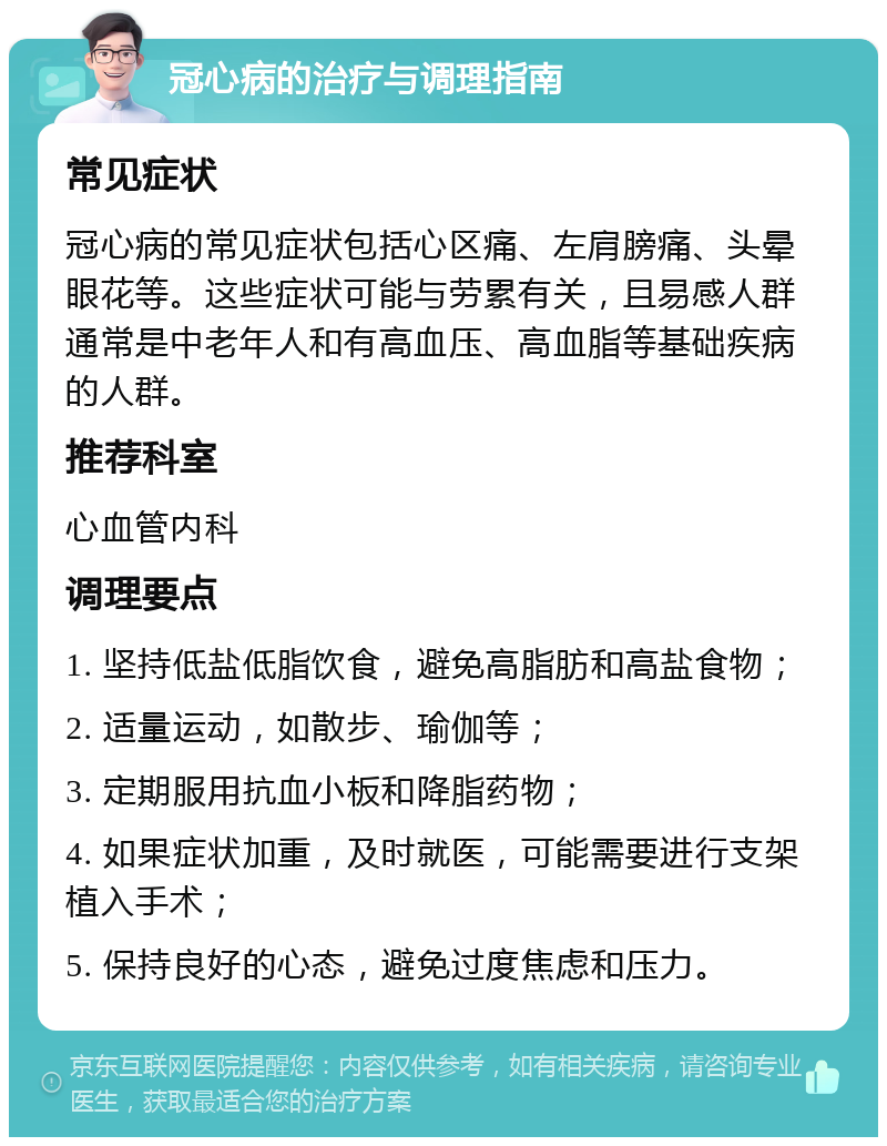 冠心病的治疗与调理指南 常见症状 冠心病的常见症状包括心区痛、左肩膀痛、头晕眼花等。这些症状可能与劳累有关，且易感人群通常是中老年人和有高血压、高血脂等基础疾病的人群。 推荐科室 心血管内科 调理要点 1. 坚持低盐低脂饮食，避免高脂肪和高盐食物； 2. 适量运动，如散步、瑜伽等； 3. 定期服用抗血小板和降脂药物； 4. 如果症状加重，及时就医，可能需要进行支架植入手术； 5. 保持良好的心态，避免过度焦虑和压力。