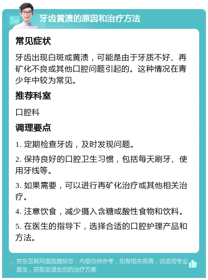 牙齿黄渍的原因和治疗方法 常见症状 牙齿出现白斑或黄渍，可能是由于牙质不好、再矿化不良或其他口腔问题引起的。这种情况在青少年中较为常见。 推荐科室 口腔科 调理要点 1. 定期检查牙齿，及时发现问题。 2. 保持良好的口腔卫生习惯，包括每天刷牙、使用牙线等。 3. 如果需要，可以进行再矿化治疗或其他相关治疗。 4. 注意饮食，减少摄入含糖或酸性食物和饮料。 5. 在医生的指导下，选择合适的口腔护理产品和方法。