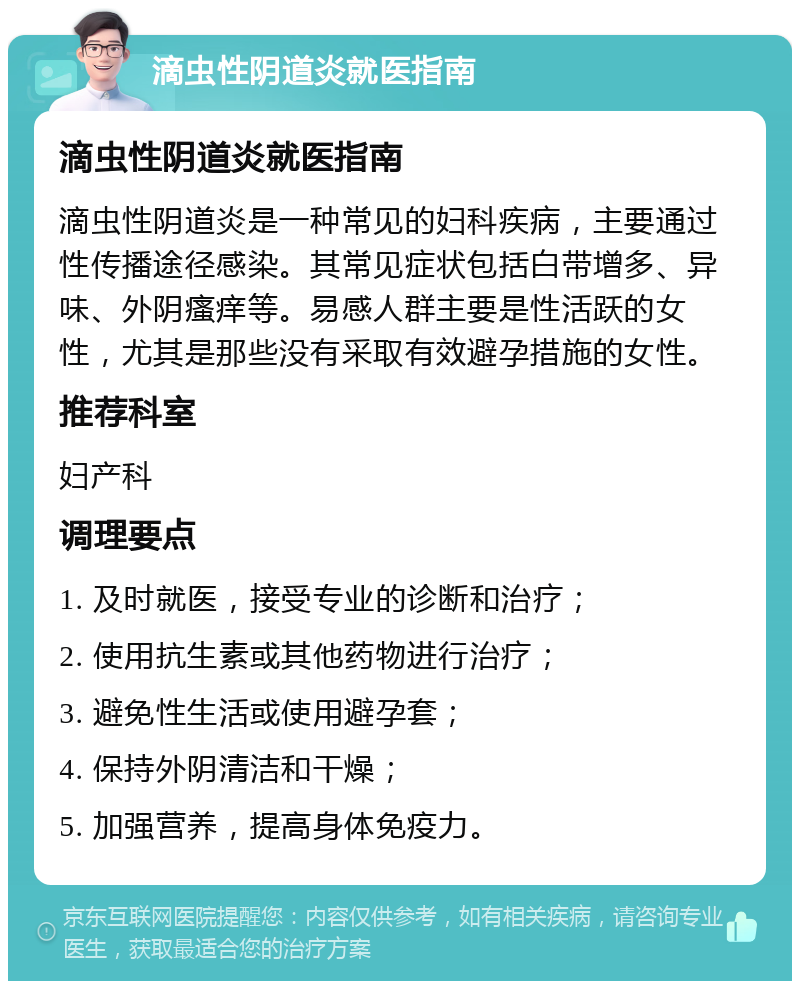 滴虫性阴道炎就医指南 滴虫性阴道炎就医指南 滴虫性阴道炎是一种常见的妇科疾病，主要通过性传播途径感染。其常见症状包括白带增多、异味、外阴瘙痒等。易感人群主要是性活跃的女性，尤其是那些没有采取有效避孕措施的女性。 推荐科室 妇产科 调理要点 1. 及时就医，接受专业的诊断和治疗； 2. 使用抗生素或其他药物进行治疗； 3. 避免性生活或使用避孕套； 4. 保持外阴清洁和干燥； 5. 加强营养，提高身体免疫力。