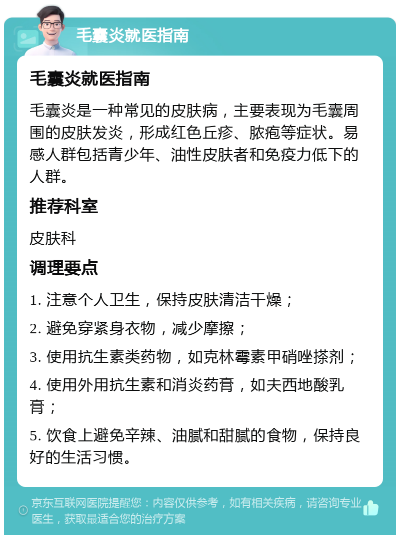 毛囊炎就医指南 毛囊炎就医指南 毛囊炎是一种常见的皮肤病，主要表现为毛囊周围的皮肤发炎，形成红色丘疹、脓疱等症状。易感人群包括青少年、油性皮肤者和免疫力低下的人群。 推荐科室 皮肤科 调理要点 1. 注意个人卫生，保持皮肤清洁干燥； 2. 避免穿紧身衣物，减少摩擦； 3. 使用抗生素类药物，如克林霉素甲硝唑搽剂； 4. 使用外用抗生素和消炎药膏，如夫西地酸乳膏； 5. 饮食上避免辛辣、油腻和甜腻的食物，保持良好的生活习惯。