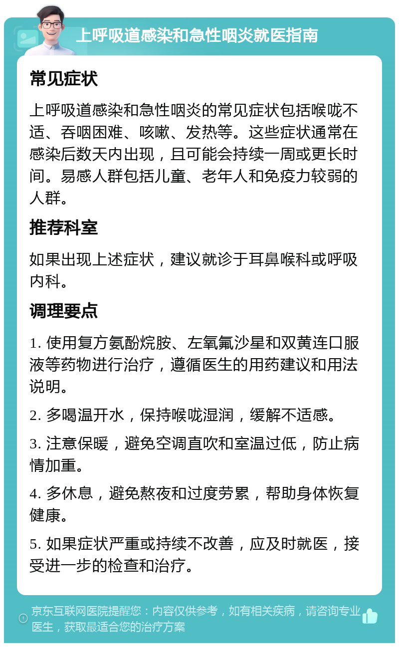 上呼吸道感染和急性咽炎就医指南 常见症状 上呼吸道感染和急性咽炎的常见症状包括喉咙不适、吞咽困难、咳嗽、发热等。这些症状通常在感染后数天内出现，且可能会持续一周或更长时间。易感人群包括儿童、老年人和免疫力较弱的人群。 推荐科室 如果出现上述症状，建议就诊于耳鼻喉科或呼吸内科。 调理要点 1. 使用复方氨酚烷胺、左氧氟沙星和双黄连口服液等药物进行治疗，遵循医生的用药建议和用法说明。 2. 多喝温开水，保持喉咙湿润，缓解不适感。 3. 注意保暖，避免空调直吹和室温过低，防止病情加重。 4. 多休息，避免熬夜和过度劳累，帮助身体恢复健康。 5. 如果症状严重或持续不改善，应及时就医，接受进一步的检查和治疗。