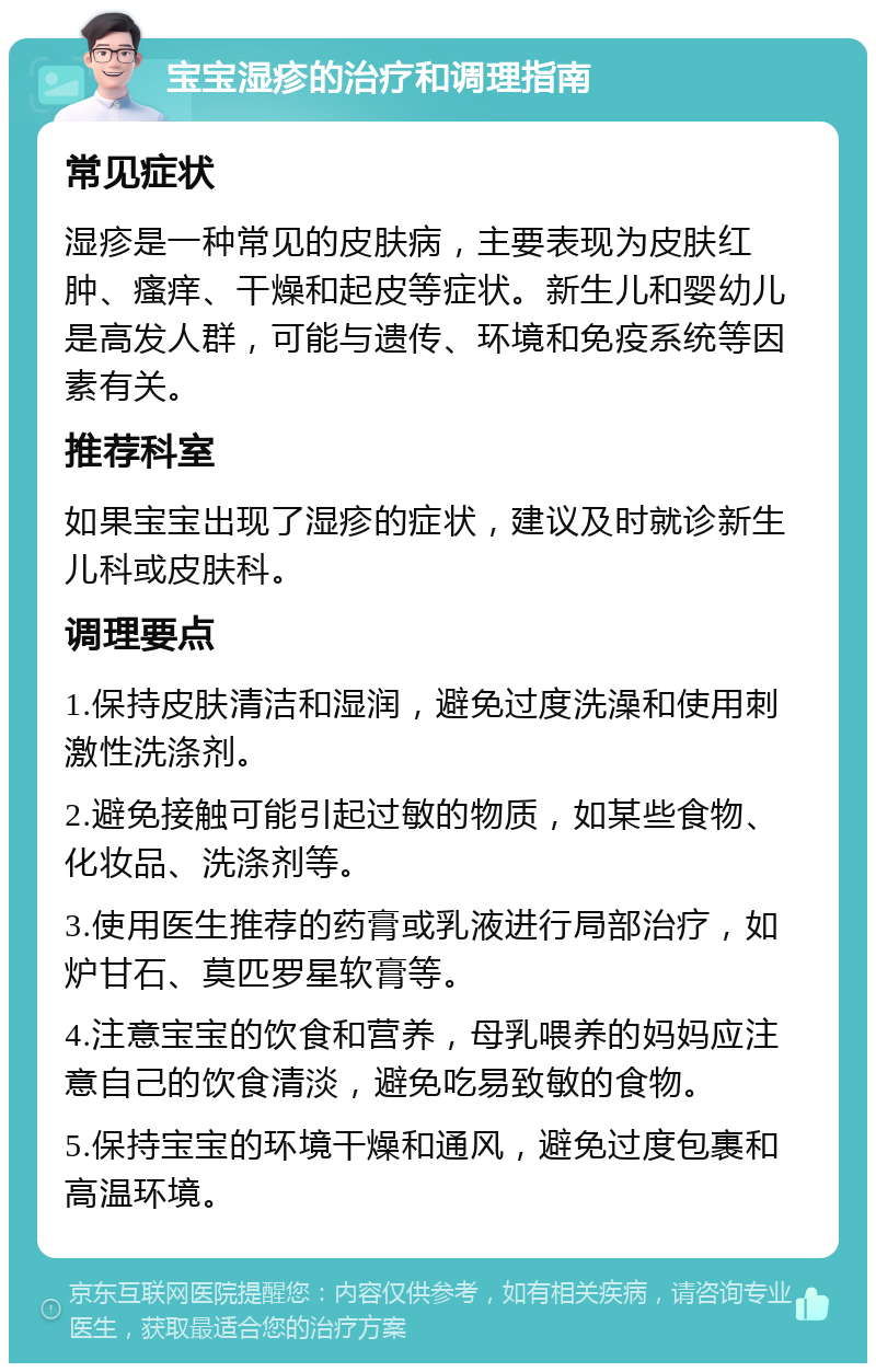 宝宝湿疹的治疗和调理指南 常见症状 湿疹是一种常见的皮肤病，主要表现为皮肤红肿、瘙痒、干燥和起皮等症状。新生儿和婴幼儿是高发人群，可能与遗传、环境和免疫系统等因素有关。 推荐科室 如果宝宝出现了湿疹的症状，建议及时就诊新生儿科或皮肤科。 调理要点 1.保持皮肤清洁和湿润，避免过度洗澡和使用刺激性洗涤剂。 2.避免接触可能引起过敏的物质，如某些食物、化妆品、洗涤剂等。 3.使用医生推荐的药膏或乳液进行局部治疗，如炉甘石、莫匹罗星软膏等。 4.注意宝宝的饮食和营养，母乳喂养的妈妈应注意自己的饮食清淡，避免吃易致敏的食物。 5.保持宝宝的环境干燥和通风，避免过度包裹和高温环境。