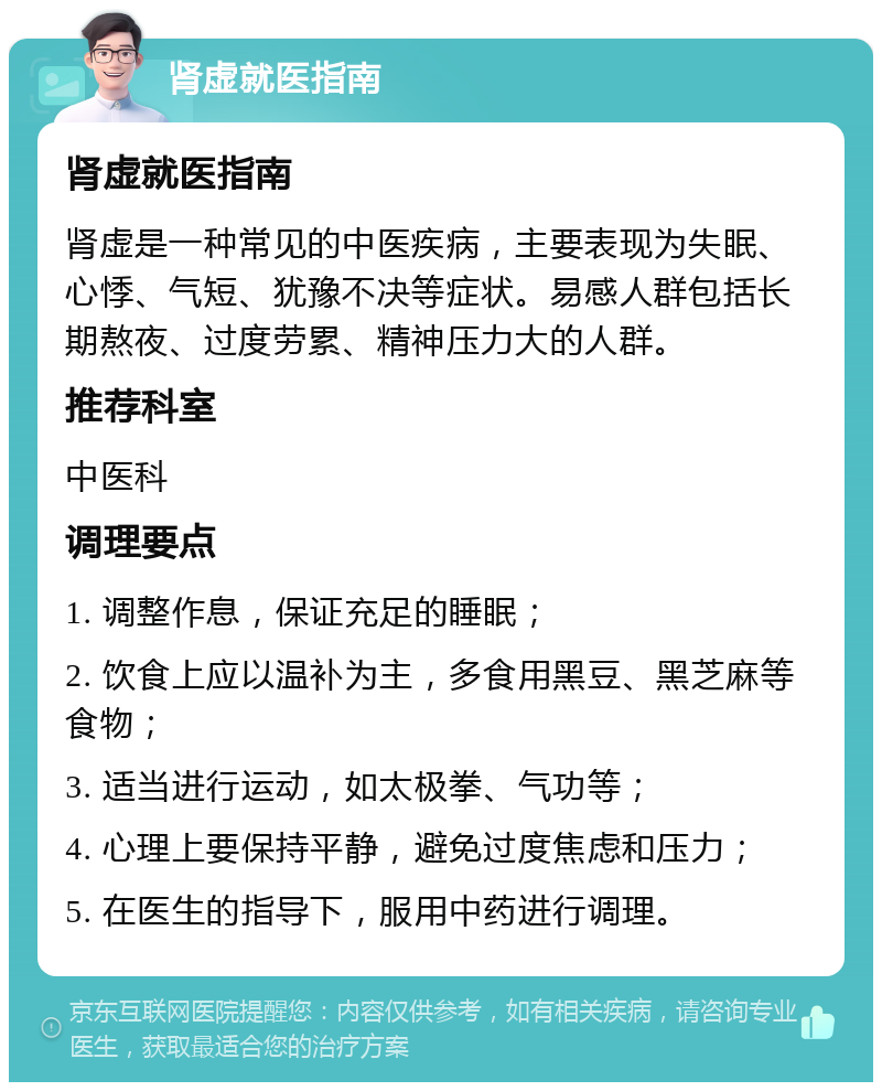 肾虚就医指南 肾虚就医指南 肾虚是一种常见的中医疾病，主要表现为失眠、心悸、气短、犹豫不决等症状。易感人群包括长期熬夜、过度劳累、精神压力大的人群。 推荐科室 中医科 调理要点 1. 调整作息，保证充足的睡眠； 2. 饮食上应以温补为主，多食用黑豆、黑芝麻等食物； 3. 适当进行运动，如太极拳、气功等； 4. 心理上要保持平静，避免过度焦虑和压力； 5. 在医生的指导下，服用中药进行调理。