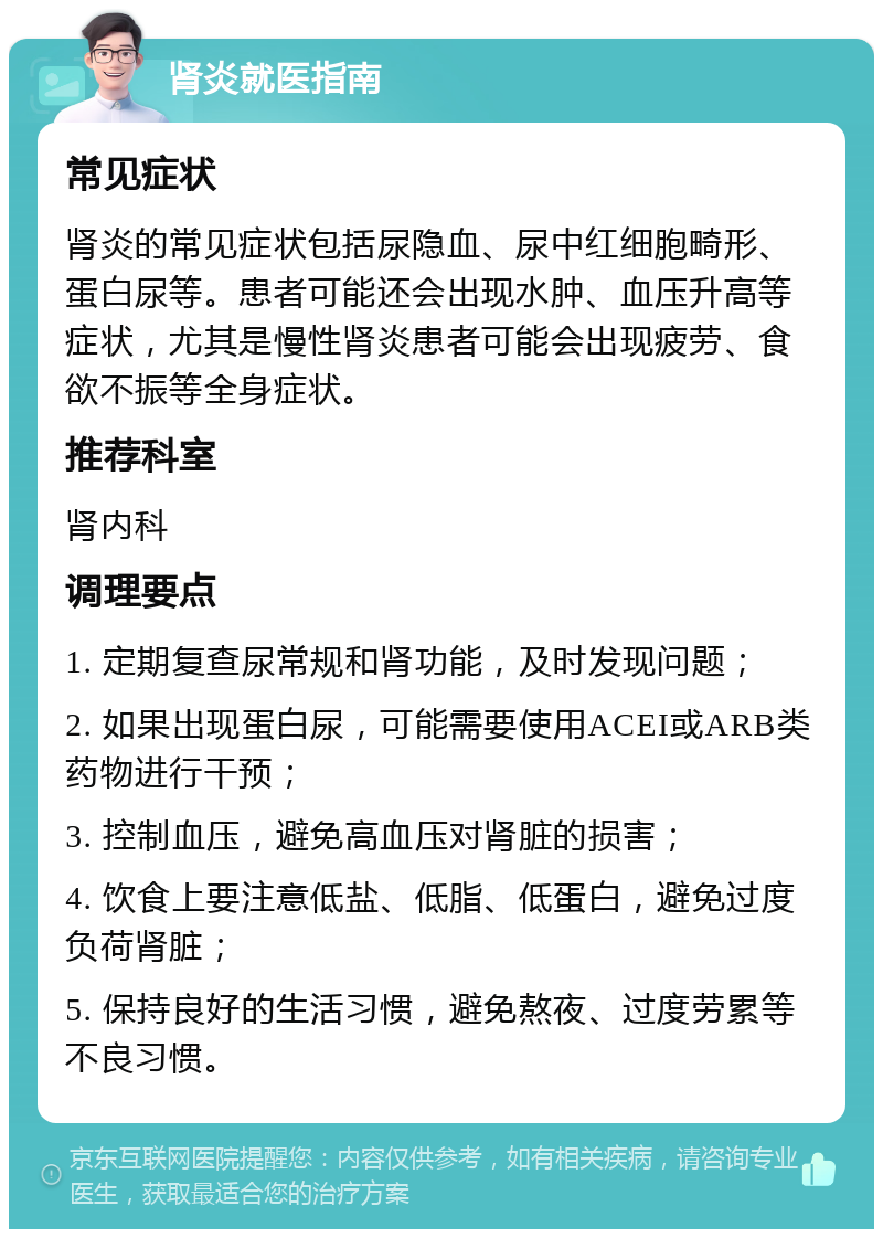 肾炎就医指南 常见症状 肾炎的常见症状包括尿隐血、尿中红细胞畸形、蛋白尿等。患者可能还会出现水肿、血压升高等症状，尤其是慢性肾炎患者可能会出现疲劳、食欲不振等全身症状。 推荐科室 肾内科 调理要点 1. 定期复查尿常规和肾功能，及时发现问题； 2. 如果出现蛋白尿，可能需要使用ACEI或ARB类药物进行干预； 3. 控制血压，避免高血压对肾脏的损害； 4. 饮食上要注意低盐、低脂、低蛋白，避免过度负荷肾脏； 5. 保持良好的生活习惯，避免熬夜、过度劳累等不良习惯。