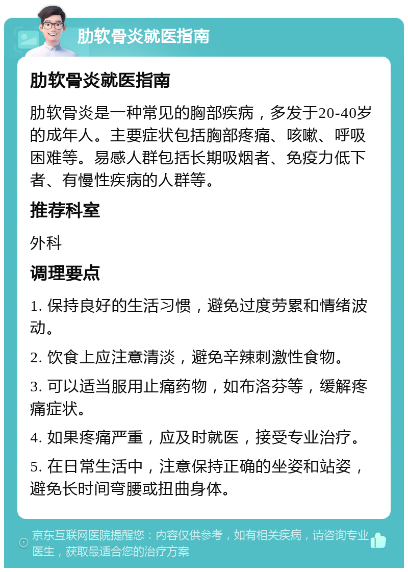 肋软骨炎就医指南 肋软骨炎就医指南 肋软骨炎是一种常见的胸部疾病，多发于20-40岁的成年人。主要症状包括胸部疼痛、咳嗽、呼吸困难等。易感人群包括长期吸烟者、免疫力低下者、有慢性疾病的人群等。 推荐科室 外科 调理要点 1. 保持良好的生活习惯，避免过度劳累和情绪波动。 2. 饮食上应注意清淡，避免辛辣刺激性食物。 3. 可以适当服用止痛药物，如布洛芬等，缓解疼痛症状。 4. 如果疼痛严重，应及时就医，接受专业治疗。 5. 在日常生活中，注意保持正确的坐姿和站姿，避免长时间弯腰或扭曲身体。