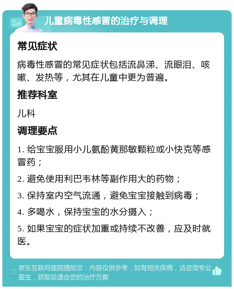 儿童病毒性感冒的治疗与调理 常见症状 病毒性感冒的常见症状包括流鼻涕、流眼泪、咳嗽、发热等，尤其在儿童中更为普遍。 推荐科室 儿科 调理要点 1. 给宝宝服用小儿氨酚黄那敏颗粒或小快克等感冒药； 2. 避免使用利巴韦林等副作用大的药物； 3. 保持室内空气流通，避免宝宝接触到病毒； 4. 多喝水，保持宝宝的水分摄入； 5. 如果宝宝的症状加重或持续不改善，应及时就医。