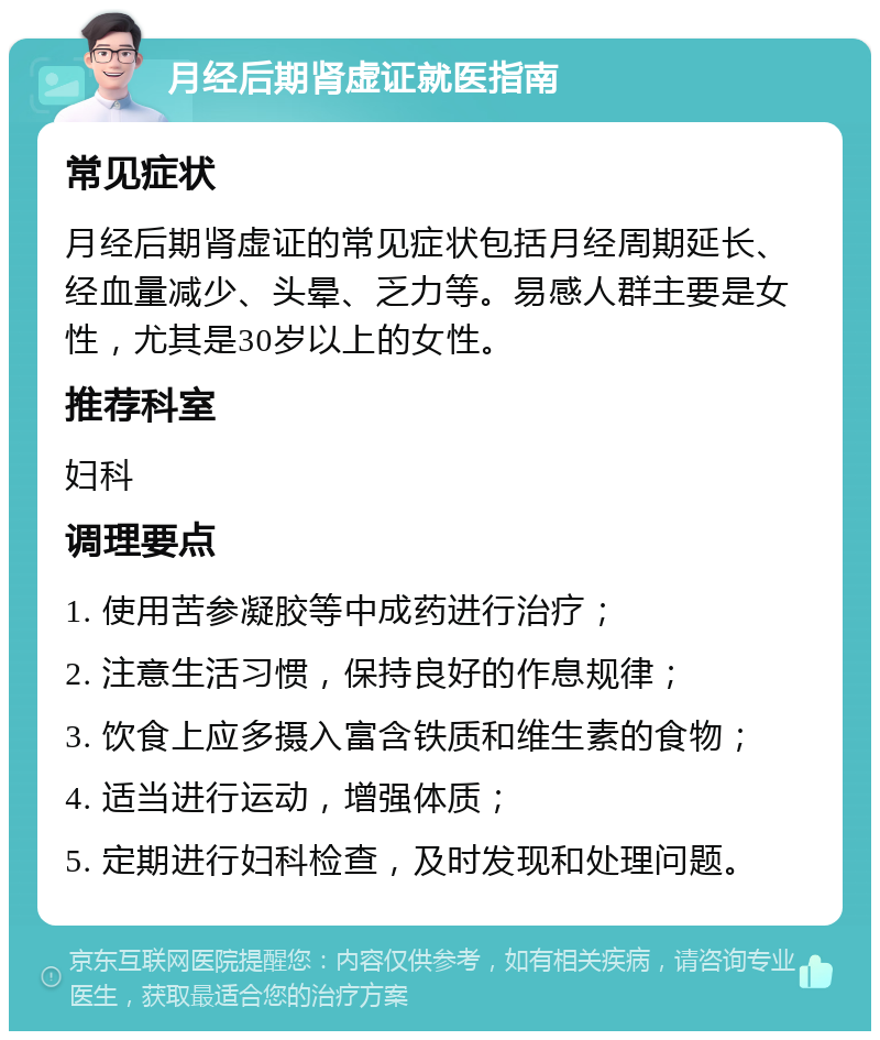 月经后期肾虚证就医指南 常见症状 月经后期肾虚证的常见症状包括月经周期延长、经血量减少、头晕、乏力等。易感人群主要是女性，尤其是30岁以上的女性。 推荐科室 妇科 调理要点 1. 使用苦参凝胶等中成药进行治疗； 2. 注意生活习惯，保持良好的作息规律； 3. 饮食上应多摄入富含铁质和维生素的食物； 4. 适当进行运动，增强体质； 5. 定期进行妇科检查，及时发现和处理问题。