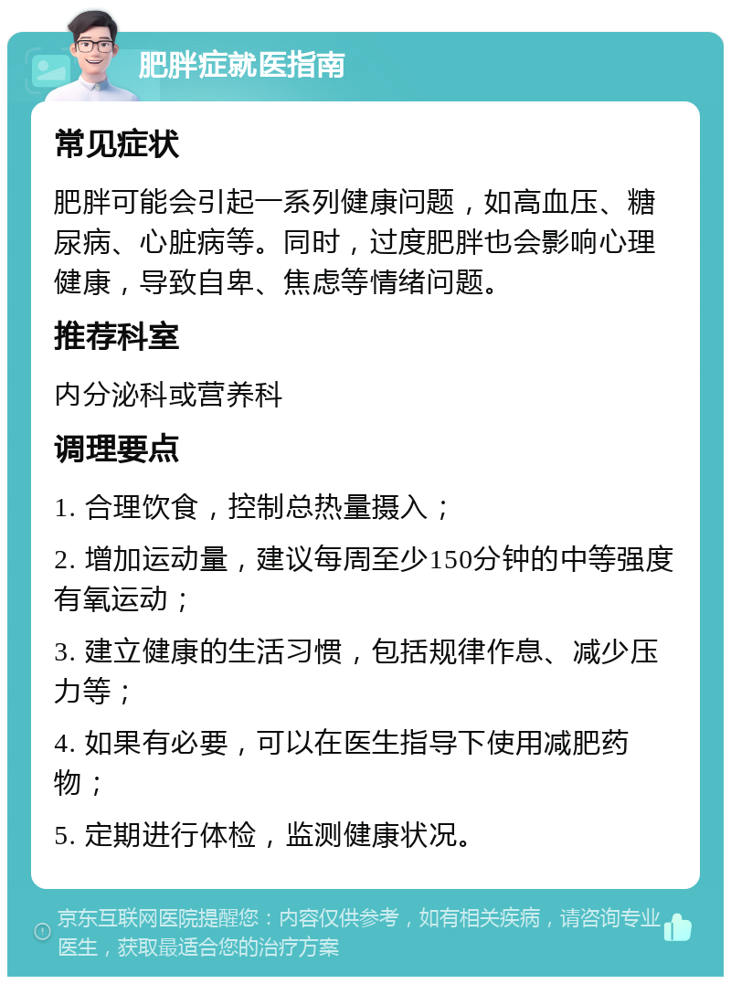 肥胖症就医指南 常见症状 肥胖可能会引起一系列健康问题，如高血压、糖尿病、心脏病等。同时，过度肥胖也会影响心理健康，导致自卑、焦虑等情绪问题。 推荐科室 内分泌科或营养科 调理要点 1. 合理饮食，控制总热量摄入； 2. 增加运动量，建议每周至少150分钟的中等强度有氧运动； 3. 建立健康的生活习惯，包括规律作息、减少压力等； 4. 如果有必要，可以在医生指导下使用减肥药物； 5. 定期进行体检，监测健康状况。