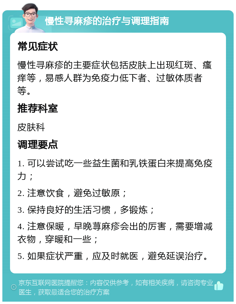 慢性寻麻疹的治疗与调理指南 常见症状 慢性寻麻疹的主要症状包括皮肤上出现红斑、瘙痒等，易感人群为免疫力低下者、过敏体质者等。 推荐科室 皮肤科 调理要点 1. 可以尝试吃一些益生菌和乳铁蛋白来提高免疫力； 2. 注意饮食，避免过敏原； 3. 保持良好的生活习惯，多锻炼； 4. 注意保暖，早晚荨麻疹会出的厉害，需要增减衣物，穿暖和一些； 5. 如果症状严重，应及时就医，避免延误治疗。