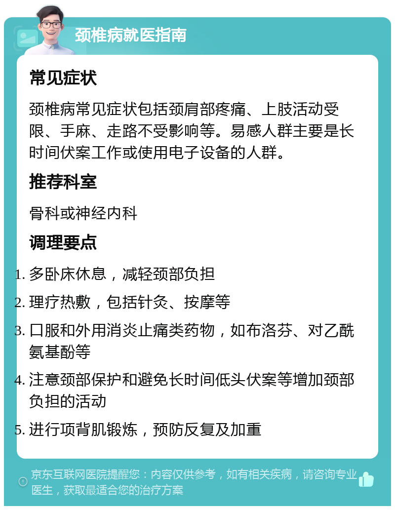 颈椎病就医指南 常见症状 颈椎病常见症状包括颈肩部疼痛、上肢活动受限、手麻、走路不受影响等。易感人群主要是长时间伏案工作或使用电子设备的人群。 推荐科室 骨科或神经内科 调理要点 多卧床休息，减轻颈部负担 理疗热敷，包括针灸、按摩等 口服和外用消炎止痛类药物，如布洛芬、对乙酰氨基酚等 注意颈部保护和避免长时间低头伏案等增加颈部负担的活动 进行项背肌锻炼，预防反复及加重