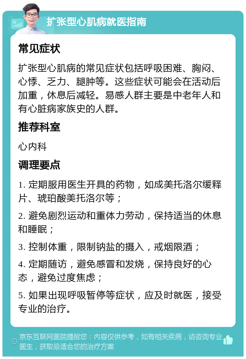 扩张型心肌病就医指南 常见症状 扩张型心肌病的常见症状包括呼吸困难、胸闷、心悸、乏力、腿肿等。这些症状可能会在活动后加重，休息后减轻。易感人群主要是中老年人和有心脏病家族史的人群。 推荐科室 心内科 调理要点 1. 定期服用医生开具的药物，如成美托洛尔缓释片、琥珀酸美托洛尔等； 2. 避免剧烈运动和重体力劳动，保持适当的休息和睡眠； 3. 控制体重，限制钠盐的摄入，戒烟限酒； 4. 定期随访，避免感冒和发烧，保持良好的心态，避免过度焦虑； 5. 如果出现呼吸暂停等症状，应及时就医，接受专业的治疗。