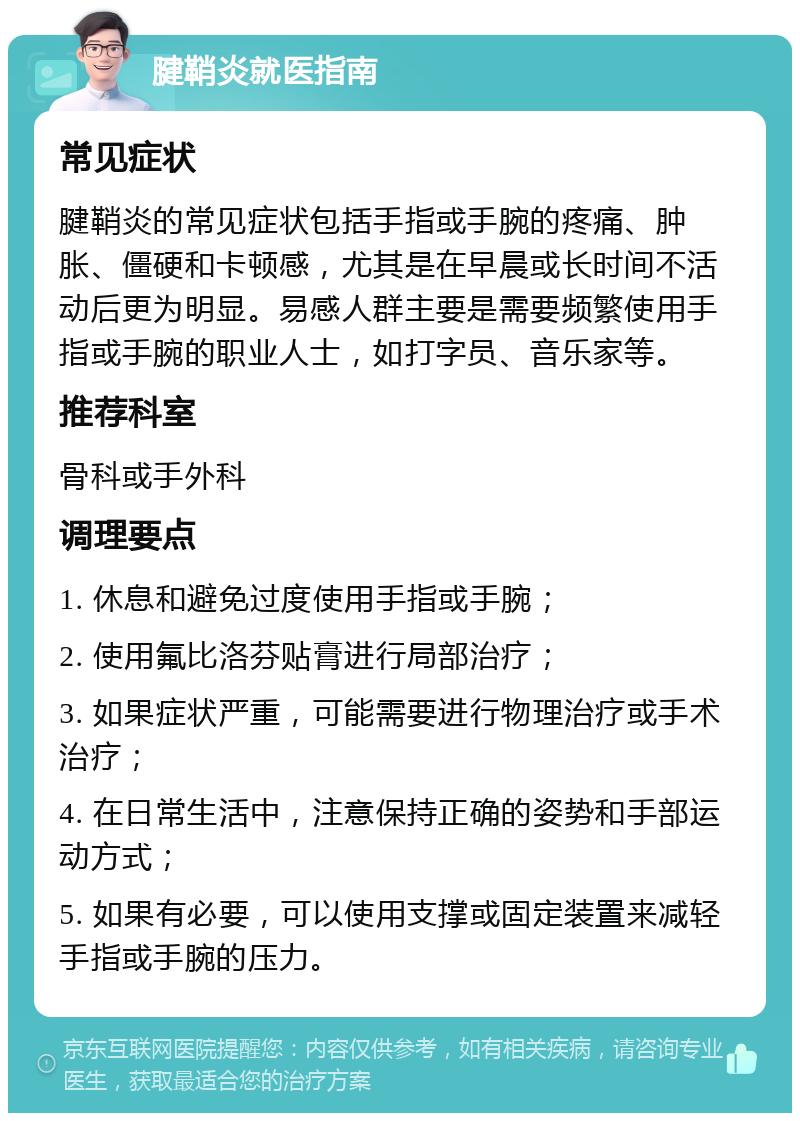 腱鞘炎就医指南 常见症状 腱鞘炎的常见症状包括手指或手腕的疼痛、肿胀、僵硬和卡顿感，尤其是在早晨或长时间不活动后更为明显。易感人群主要是需要频繁使用手指或手腕的职业人士，如打字员、音乐家等。 推荐科室 骨科或手外科 调理要点 1. 休息和避免过度使用手指或手腕； 2. 使用氟比洛芬贴膏进行局部治疗； 3. 如果症状严重，可能需要进行物理治疗或手术治疗； 4. 在日常生活中，注意保持正确的姿势和手部运动方式； 5. 如果有必要，可以使用支撑或固定装置来减轻手指或手腕的压力。