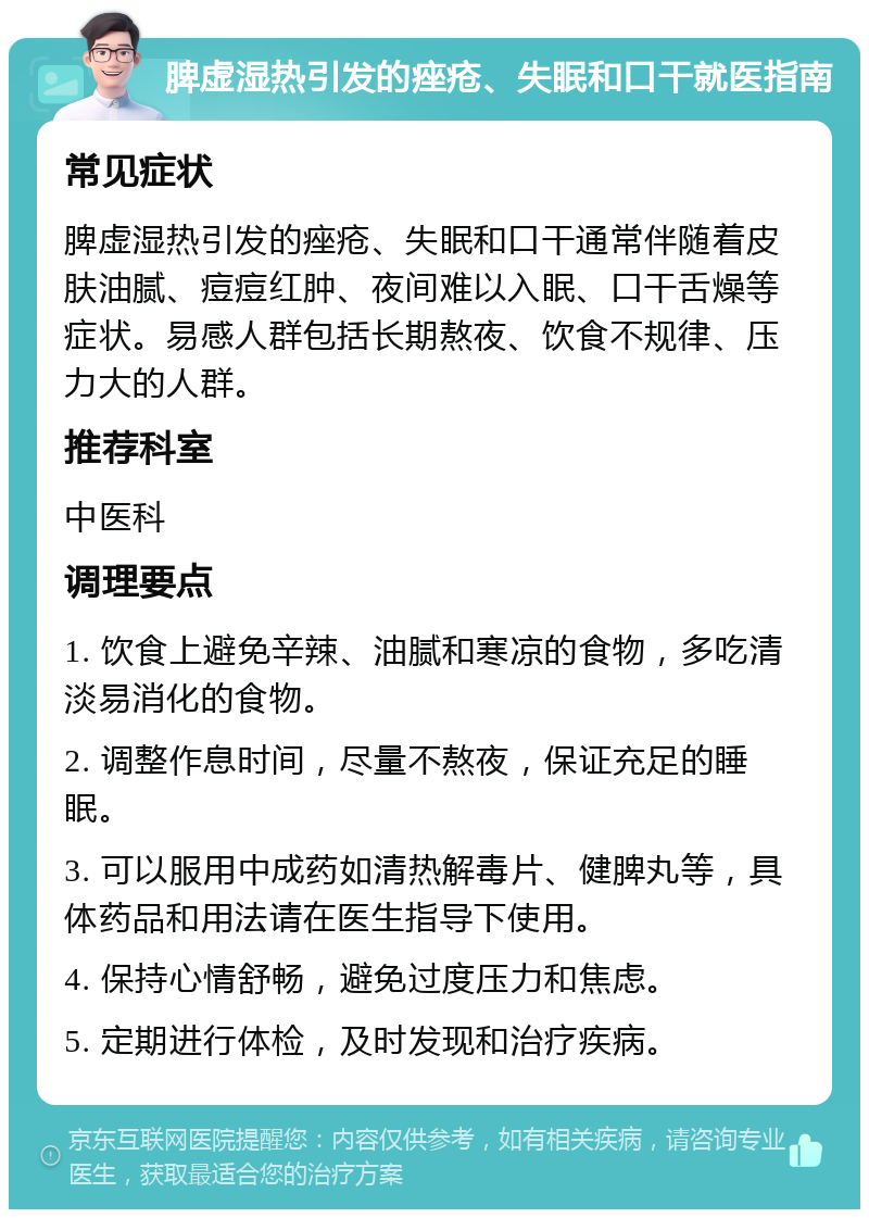 脾虚湿热引发的痤疮、失眠和口干就医指南 常见症状 脾虚湿热引发的痤疮、失眠和口干通常伴随着皮肤油腻、痘痘红肿、夜间难以入眠、口干舌燥等症状。易感人群包括长期熬夜、饮食不规律、压力大的人群。 推荐科室 中医科 调理要点 1. 饮食上避免辛辣、油腻和寒凉的食物，多吃清淡易消化的食物。 2. 调整作息时间，尽量不熬夜，保证充足的睡眠。 3. 可以服用中成药如清热解毒片、健脾丸等，具体药品和用法请在医生指导下使用。 4. 保持心情舒畅，避免过度压力和焦虑。 5. 定期进行体检，及时发现和治疗疾病。