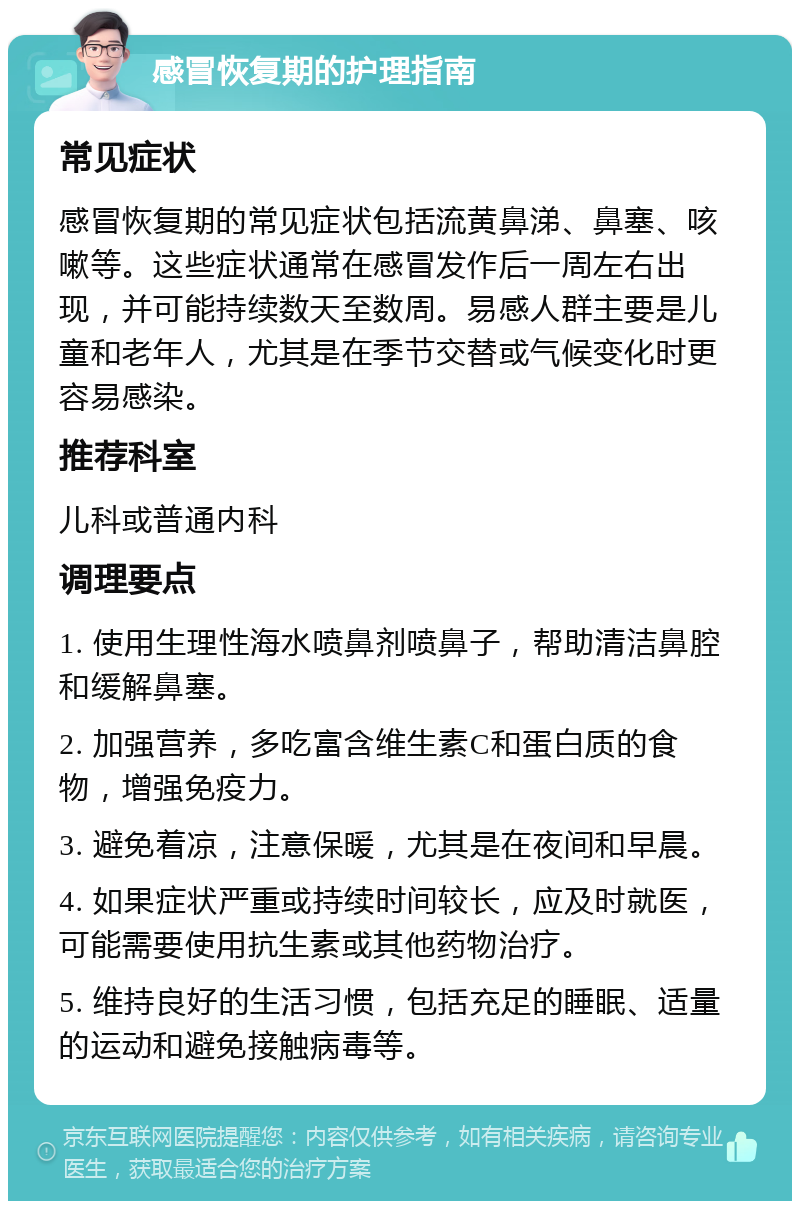 感冒恢复期的护理指南 常见症状 感冒恢复期的常见症状包括流黄鼻涕、鼻塞、咳嗽等。这些症状通常在感冒发作后一周左右出现，并可能持续数天至数周。易感人群主要是儿童和老年人，尤其是在季节交替或气候变化时更容易感染。 推荐科室 儿科或普通内科 调理要点 1. 使用生理性海水喷鼻剂喷鼻子，帮助清洁鼻腔和缓解鼻塞。 2. 加强营养，多吃富含维生素C和蛋白质的食物，增强免疫力。 3. 避免着凉，注意保暖，尤其是在夜间和早晨。 4. 如果症状严重或持续时间较长，应及时就医，可能需要使用抗生素或其他药物治疗。 5. 维持良好的生活习惯，包括充足的睡眠、适量的运动和避免接触病毒等。