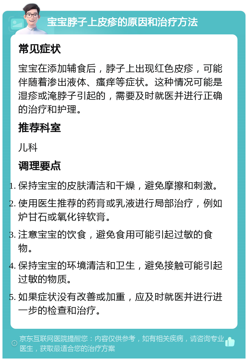 宝宝脖子上皮疹的原因和治疗方法 常见症状 宝宝在添加辅食后，脖子上出现红色皮疹，可能伴随着渗出液体、瘙痒等症状。这种情况可能是湿疹或淹脖子引起的，需要及时就医并进行正确的治疗和护理。 推荐科室 儿科 调理要点 保持宝宝的皮肤清洁和干燥，避免摩擦和刺激。 使用医生推荐的药膏或乳液进行局部治疗，例如炉甘石或氧化锌软膏。 注意宝宝的饮食，避免食用可能引起过敏的食物。 保持宝宝的环境清洁和卫生，避免接触可能引起过敏的物质。 如果症状没有改善或加重，应及时就医并进行进一步的检查和治疗。