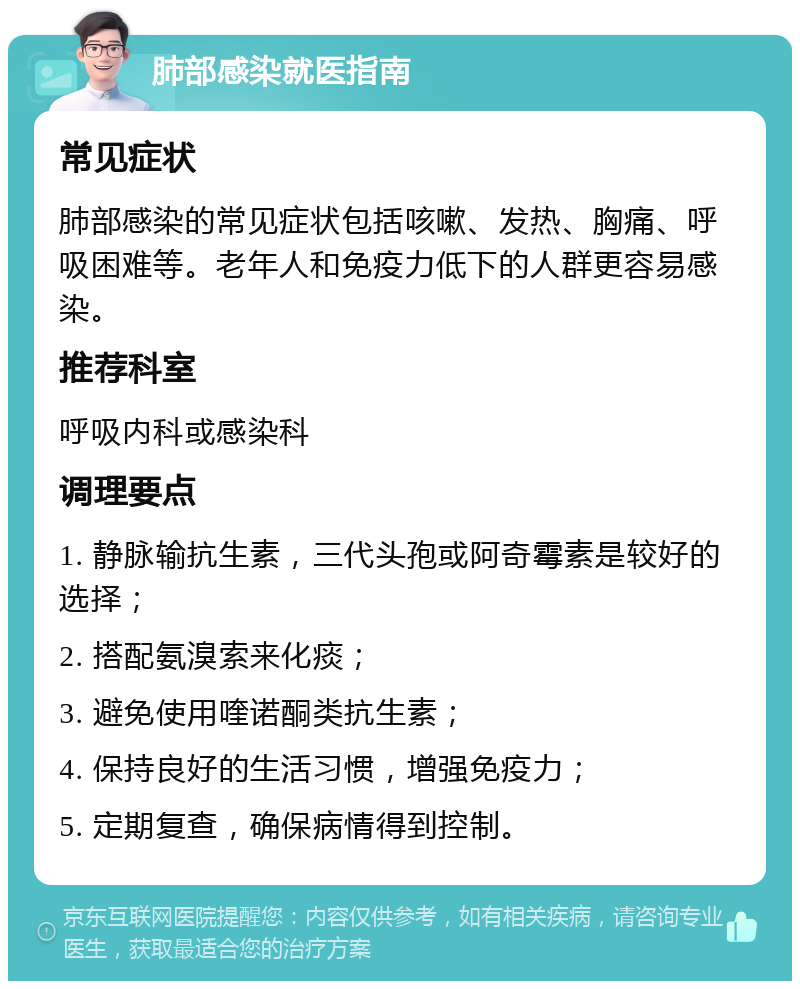 肺部感染就医指南 常见症状 肺部感染的常见症状包括咳嗽、发热、胸痛、呼吸困难等。老年人和免疫力低下的人群更容易感染。 推荐科室 呼吸内科或感染科 调理要点 1. 静脉输抗生素，三代头孢或阿奇霉素是较好的选择； 2. 搭配氨溴索来化痰； 3. 避免使用喹诺酮类抗生素； 4. 保持良好的生活习惯，增强免疫力； 5. 定期复查，确保病情得到控制。