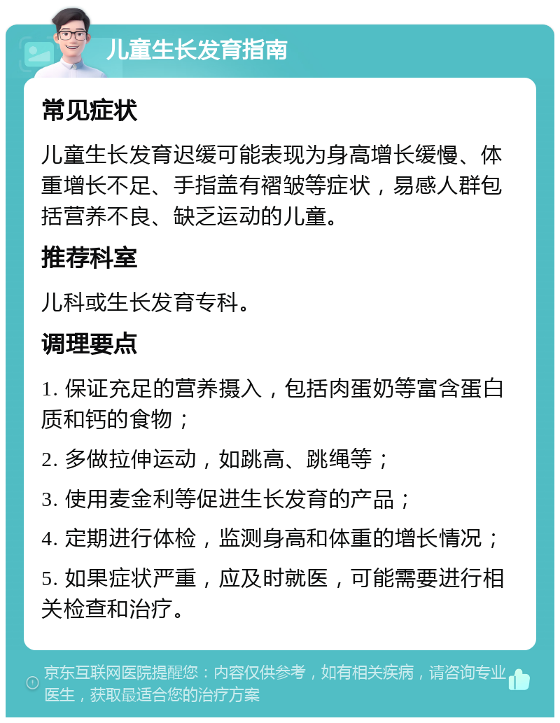 儿童生长发育指南 常见症状 儿童生长发育迟缓可能表现为身高增长缓慢、体重增长不足、手指盖有褶皱等症状，易感人群包括营养不良、缺乏运动的儿童。 推荐科室 儿科或生长发育专科。 调理要点 1. 保证充足的营养摄入，包括肉蛋奶等富含蛋白质和钙的食物； 2. 多做拉伸运动，如跳高、跳绳等； 3. 使用麦金利等促进生长发育的产品； 4. 定期进行体检，监测身高和体重的增长情况； 5. 如果症状严重，应及时就医，可能需要进行相关检查和治疗。