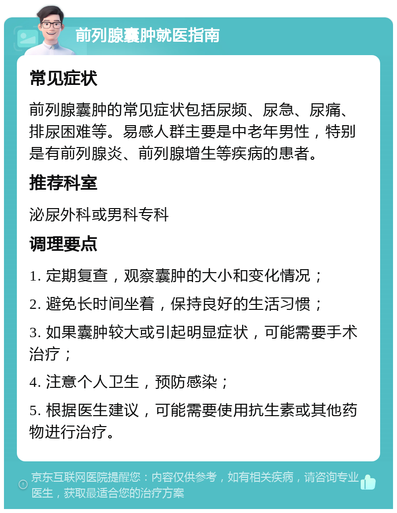 前列腺囊肿就医指南 常见症状 前列腺囊肿的常见症状包括尿频、尿急、尿痛、排尿困难等。易感人群主要是中老年男性，特别是有前列腺炎、前列腺增生等疾病的患者。 推荐科室 泌尿外科或男科专科 调理要点 1. 定期复查，观察囊肿的大小和变化情况； 2. 避免长时间坐着，保持良好的生活习惯； 3. 如果囊肿较大或引起明显症状，可能需要手术治疗； 4. 注意个人卫生，预防感染； 5. 根据医生建议，可能需要使用抗生素或其他药物进行治疗。