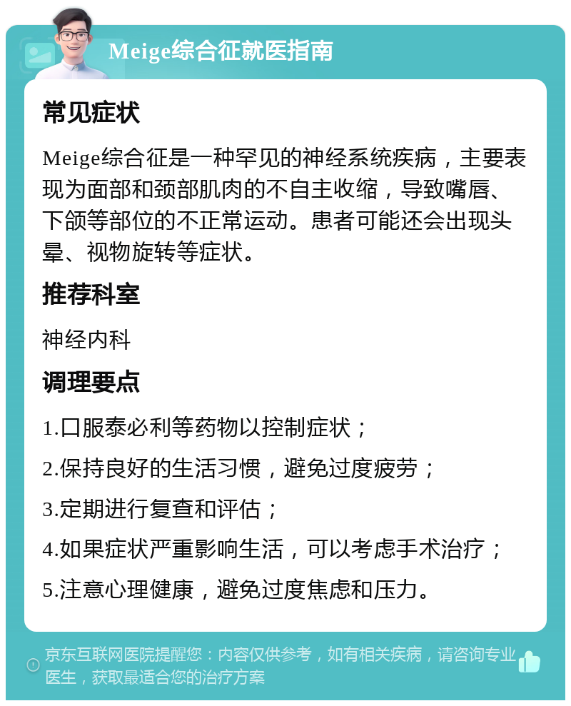 Meige综合征就医指南 常见症状 Meige综合征是一种罕见的神经系统疾病，主要表现为面部和颈部肌肉的不自主收缩，导致嘴唇、下颌等部位的不正常运动。患者可能还会出现头晕、视物旋转等症状。 推荐科室 神经内科 调理要点 1.口服泰必利等药物以控制症状； 2.保持良好的生活习惯，避免过度疲劳； 3.定期进行复查和评估； 4.如果症状严重影响生活，可以考虑手术治疗； 5.注意心理健康，避免过度焦虑和压力。