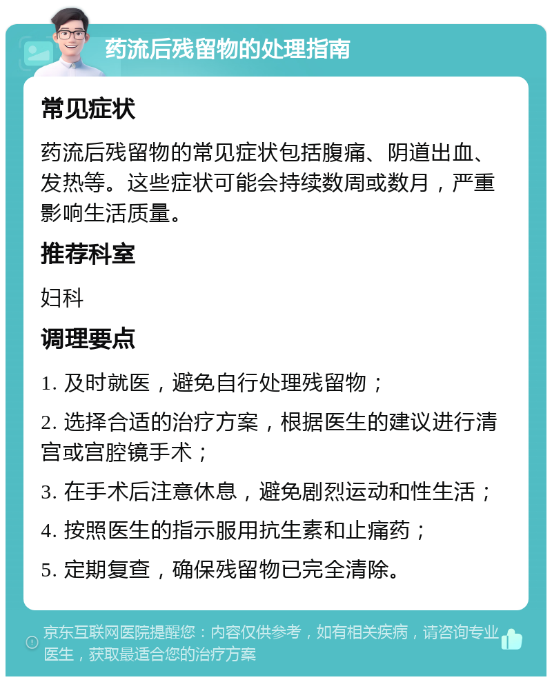 药流后残留物的处理指南 常见症状 药流后残留物的常见症状包括腹痛、阴道出血、发热等。这些症状可能会持续数周或数月，严重影响生活质量。 推荐科室 妇科 调理要点 1. 及时就医，避免自行处理残留物； 2. 选择合适的治疗方案，根据医生的建议进行清宫或宫腔镜手术； 3. 在手术后注意休息，避免剧烈运动和性生活； 4. 按照医生的指示服用抗生素和止痛药； 5. 定期复查，确保残留物已完全清除。