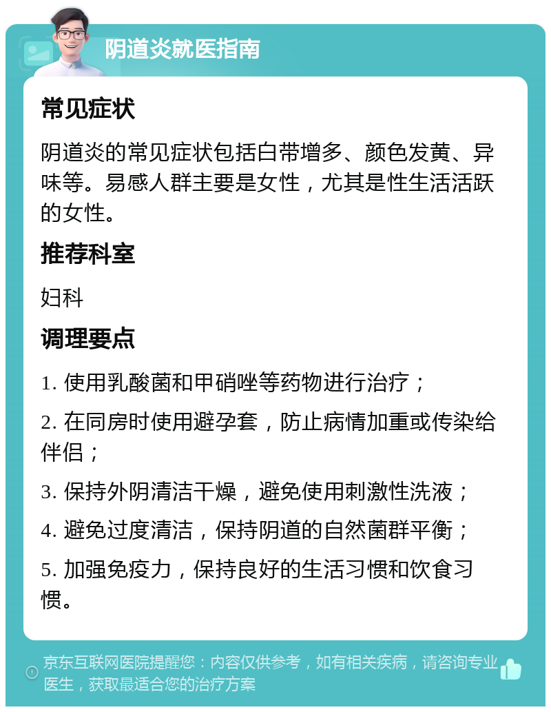 阴道炎就医指南 常见症状 阴道炎的常见症状包括白带增多、颜色发黄、异味等。易感人群主要是女性，尤其是性生活活跃的女性。 推荐科室 妇科 调理要点 1. 使用乳酸菌和甲硝唑等药物进行治疗； 2. 在同房时使用避孕套，防止病情加重或传染给伴侣； 3. 保持外阴清洁干燥，避免使用刺激性洗液； 4. 避免过度清洁，保持阴道的自然菌群平衡； 5. 加强免疫力，保持良好的生活习惯和饮食习惯。