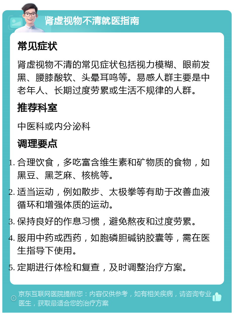 肾虚视物不清就医指南 常见症状 肾虚视物不清的常见症状包括视力模糊、眼前发黑、腰膝酸软、头晕耳鸣等。易感人群主要是中老年人、长期过度劳累或生活不规律的人群。 推荐科室 中医科或内分泌科 调理要点 合理饮食，多吃富含维生素和矿物质的食物，如黑豆、黑芝麻、核桃等。 适当运动，例如散步、太极拳等有助于改善血液循环和增强体质的运动。 保持良好的作息习惯，避免熬夜和过度劳累。 服用中药或西药，如胞磷胆碱钠胶囊等，需在医生指导下使用。 定期进行体检和复查，及时调整治疗方案。