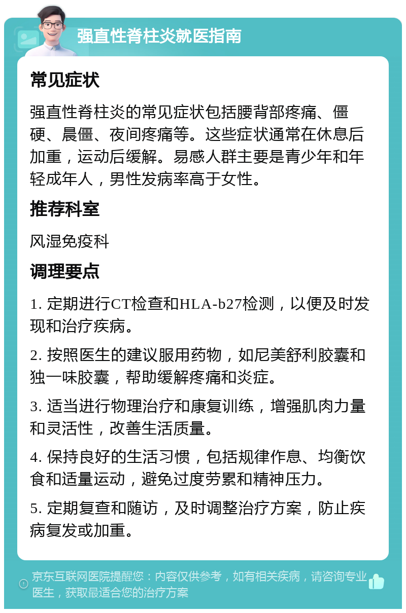 强直性脊柱炎就医指南 常见症状 强直性脊柱炎的常见症状包括腰背部疼痛、僵硬、晨僵、夜间疼痛等。这些症状通常在休息后加重，运动后缓解。易感人群主要是青少年和年轻成年人，男性发病率高于女性。 推荐科室 风湿免疫科 调理要点 1. 定期进行CT检查和HLA-b27检测，以便及时发现和治疗疾病。 2. 按照医生的建议服用药物，如尼美舒利胶囊和独一味胶囊，帮助缓解疼痛和炎症。 3. 适当进行物理治疗和康复训练，增强肌肉力量和灵活性，改善生活质量。 4. 保持良好的生活习惯，包括规律作息、均衡饮食和适量运动，避免过度劳累和精神压力。 5. 定期复查和随访，及时调整治疗方案，防止疾病复发或加重。