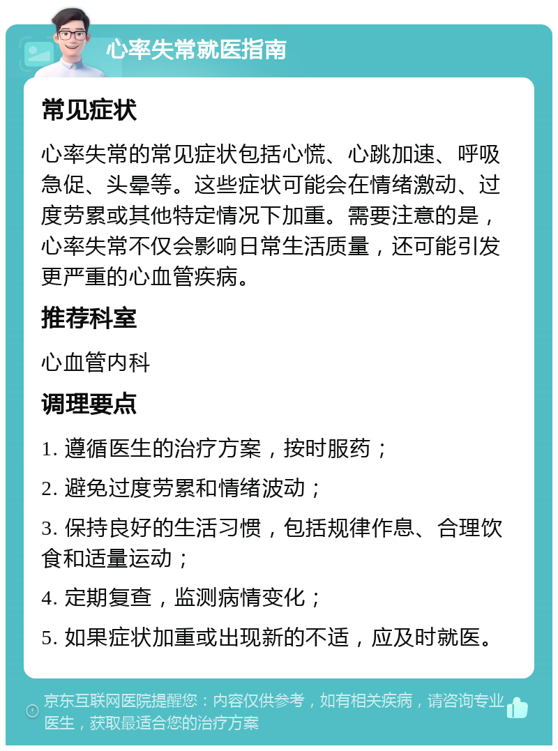 心率失常就医指南 常见症状 心率失常的常见症状包括心慌、心跳加速、呼吸急促、头晕等。这些症状可能会在情绪激动、过度劳累或其他特定情况下加重。需要注意的是，心率失常不仅会影响日常生活质量，还可能引发更严重的心血管疾病。 推荐科室 心血管内科 调理要点 1. 遵循医生的治疗方案，按时服药； 2. 避免过度劳累和情绪波动； 3. 保持良好的生活习惯，包括规律作息、合理饮食和适量运动； 4. 定期复查，监测病情变化； 5. 如果症状加重或出现新的不适，应及时就医。