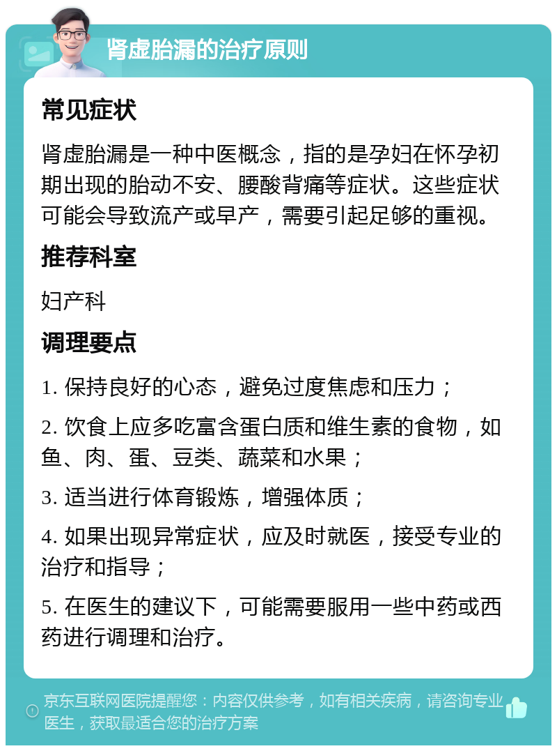 肾虚胎漏的治疗原则 常见症状 肾虚胎漏是一种中医概念，指的是孕妇在怀孕初期出现的胎动不安、腰酸背痛等症状。这些症状可能会导致流产或早产，需要引起足够的重视。 推荐科室 妇产科 调理要点 1. 保持良好的心态，避免过度焦虑和压力； 2. 饮食上应多吃富含蛋白质和维生素的食物，如鱼、肉、蛋、豆类、蔬菜和水果； 3. 适当进行体育锻炼，增强体质； 4. 如果出现异常症状，应及时就医，接受专业的治疗和指导； 5. 在医生的建议下，可能需要服用一些中药或西药进行调理和治疗。