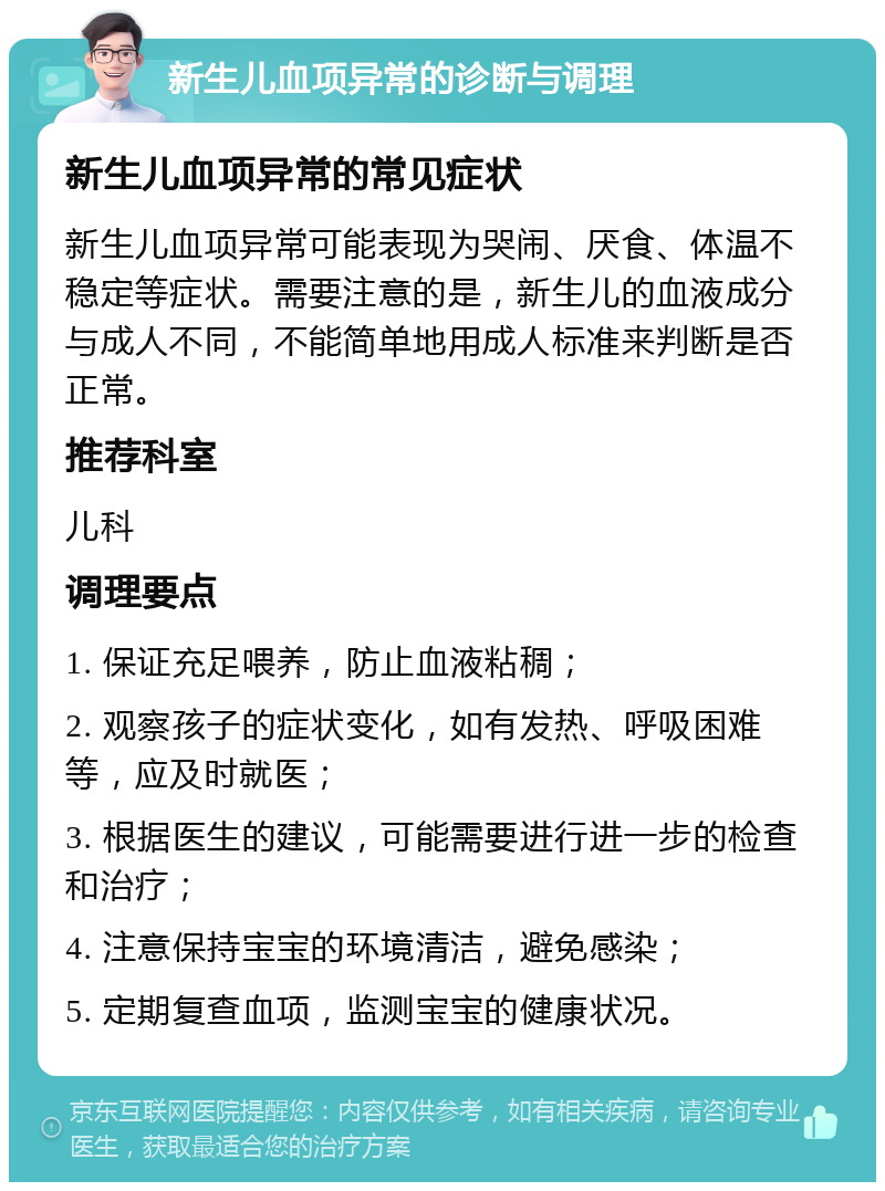 新生儿血项异常的诊断与调理 新生儿血项异常的常见症状 新生儿血项异常可能表现为哭闹、厌食、体温不稳定等症状。需要注意的是，新生儿的血液成分与成人不同，不能简单地用成人标准来判断是否正常。 推荐科室 儿科 调理要点 1. 保证充足喂养，防止血液粘稠； 2. 观察孩子的症状变化，如有发热、呼吸困难等，应及时就医； 3. 根据医生的建议，可能需要进行进一步的检查和治疗； 4. 注意保持宝宝的环境清洁，避免感染； 5. 定期复查血项，监测宝宝的健康状况。