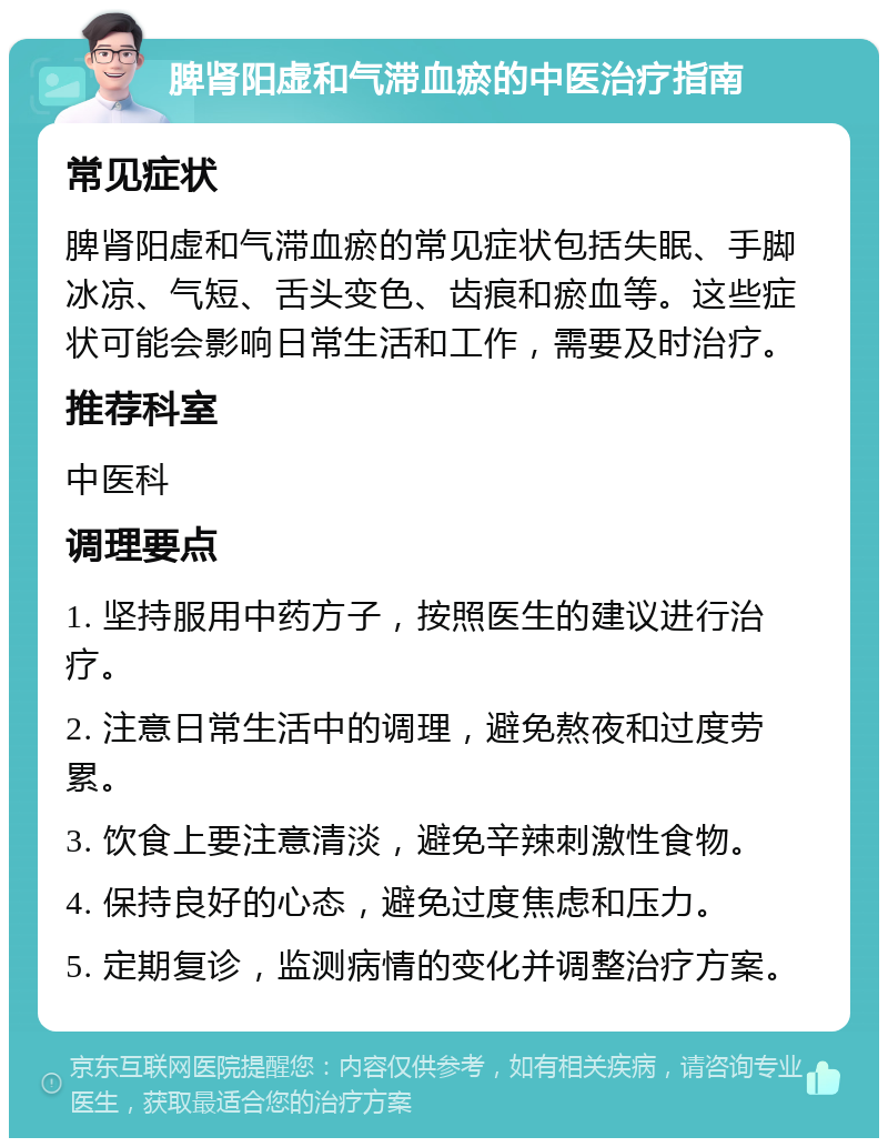 脾肾阳虚和气滞血瘀的中医治疗指南 常见症状 脾肾阳虚和气滞血瘀的常见症状包括失眠、手脚冰凉、气短、舌头变色、齿痕和瘀血等。这些症状可能会影响日常生活和工作，需要及时治疗。 推荐科室 中医科 调理要点 1. 坚持服用中药方子，按照医生的建议进行治疗。 2. 注意日常生活中的调理，避免熬夜和过度劳累。 3. 饮食上要注意清淡，避免辛辣刺激性食物。 4. 保持良好的心态，避免过度焦虑和压力。 5. 定期复诊，监测病情的变化并调整治疗方案。