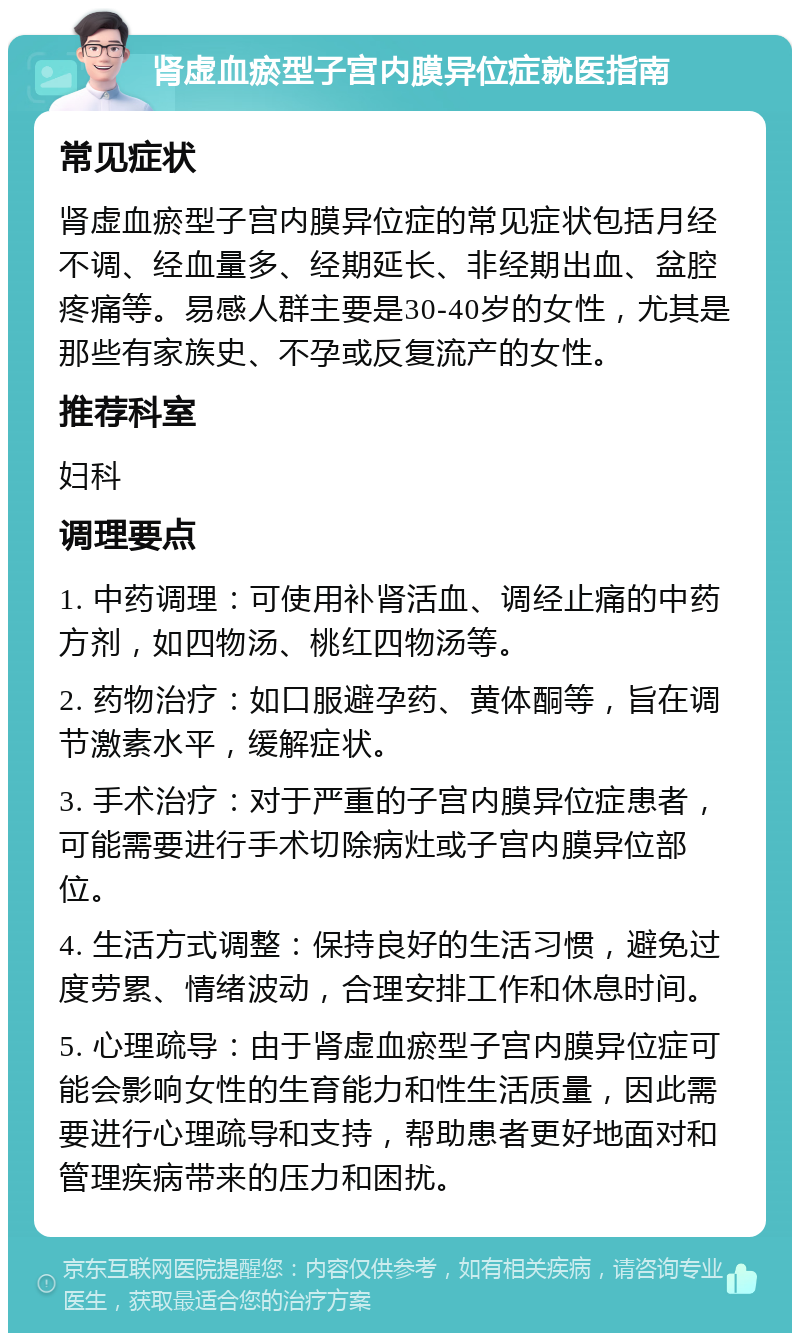 肾虚血瘀型子宫内膜异位症就医指南 常见症状 肾虚血瘀型子宫内膜异位症的常见症状包括月经不调、经血量多、经期延长、非经期出血、盆腔疼痛等。易感人群主要是30-40岁的女性，尤其是那些有家族史、不孕或反复流产的女性。 推荐科室 妇科 调理要点 1. 中药调理：可使用补肾活血、调经止痛的中药方剂，如四物汤、桃红四物汤等。 2. 药物治疗：如口服避孕药、黄体酮等，旨在调节激素水平，缓解症状。 3. 手术治疗：对于严重的子宫内膜异位症患者，可能需要进行手术切除病灶或子宫内膜异位部位。 4. 生活方式调整：保持良好的生活习惯，避免过度劳累、情绪波动，合理安排工作和休息时间。 5. 心理疏导：由于肾虚血瘀型子宫内膜异位症可能会影响女性的生育能力和性生活质量，因此需要进行心理疏导和支持，帮助患者更好地面对和管理疾病带来的压力和困扰。