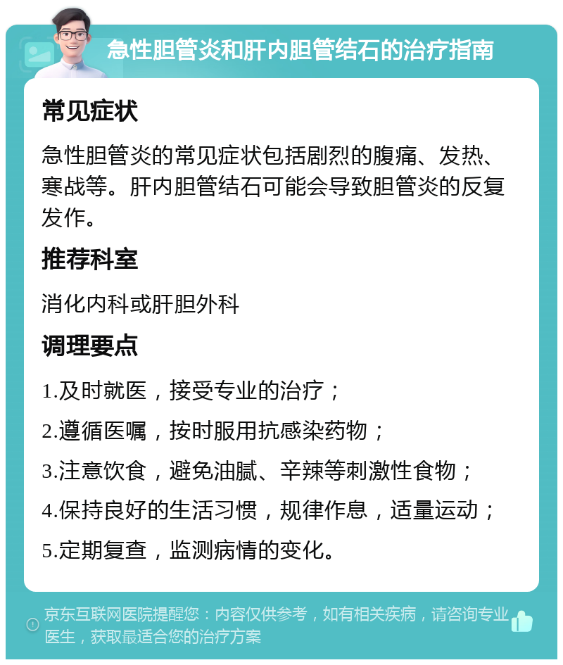 急性胆管炎和肝内胆管结石的治疗指南 常见症状 急性胆管炎的常见症状包括剧烈的腹痛、发热、寒战等。肝内胆管结石可能会导致胆管炎的反复发作。 推荐科室 消化内科或肝胆外科 调理要点 1.及时就医，接受专业的治疗； 2.遵循医嘱，按时服用抗感染药物； 3.注意饮食，避免油腻、辛辣等刺激性食物； 4.保持良好的生活习惯，规律作息，适量运动； 5.定期复查，监测病情的变化。