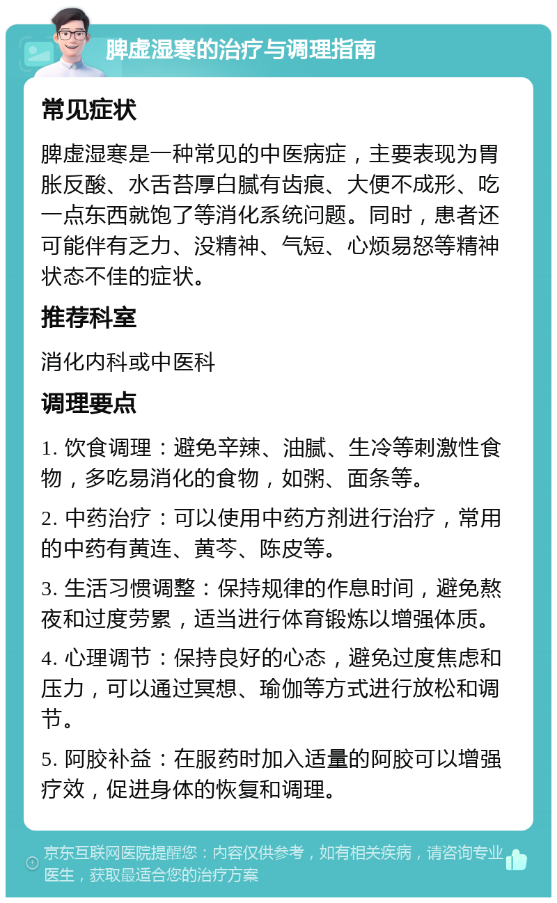 脾虚湿寒的治疗与调理指南 常见症状 脾虚湿寒是一种常见的中医病症，主要表现为胃胀反酸、水舌苔厚白腻有齿痕、大便不成形、吃一点东西就饱了等消化系统问题。同时，患者还可能伴有乏力、没精神、气短、心烦易怒等精神状态不佳的症状。 推荐科室 消化内科或中医科 调理要点 1. 饮食调理：避免辛辣、油腻、生冷等刺激性食物，多吃易消化的食物，如粥、面条等。 2. 中药治疗：可以使用中药方剂进行治疗，常用的中药有黄连、黄芩、陈皮等。 3. 生活习惯调整：保持规律的作息时间，避免熬夜和过度劳累，适当进行体育锻炼以增强体质。 4. 心理调节：保持良好的心态，避免过度焦虑和压力，可以通过冥想、瑜伽等方式进行放松和调节。 5. 阿胶补益：在服药时加入适量的阿胶可以增强疗效，促进身体的恢复和调理。