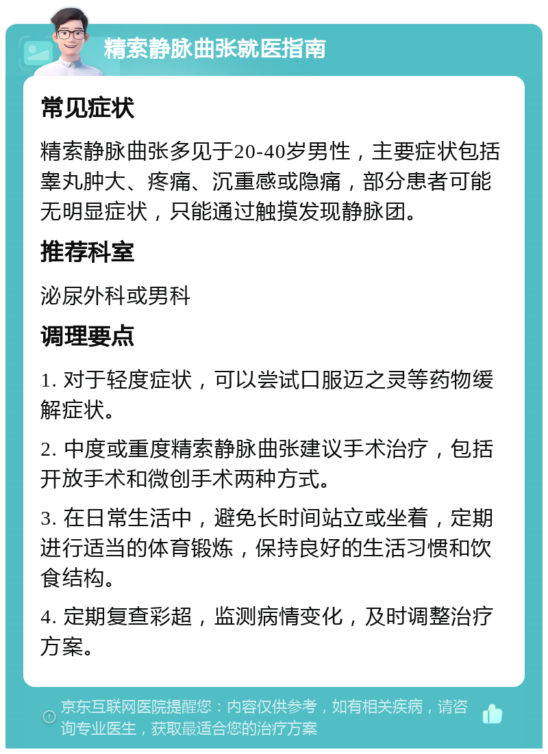 精索静脉曲张就医指南 常见症状 精索静脉曲张多见于20-40岁男性，主要症状包括睾丸肿大、疼痛、沉重感或隐痛，部分患者可能无明显症状，只能通过触摸发现静脉团。 推荐科室 泌尿外科或男科 调理要点 1. 对于轻度症状，可以尝试口服迈之灵等药物缓解症状。 2. 中度或重度精索静脉曲张建议手术治疗，包括开放手术和微创手术两种方式。 3. 在日常生活中，避免长时间站立或坐着，定期进行适当的体育锻炼，保持良好的生活习惯和饮食结构。 4. 定期复查彩超，监测病情变化，及时调整治疗方案。