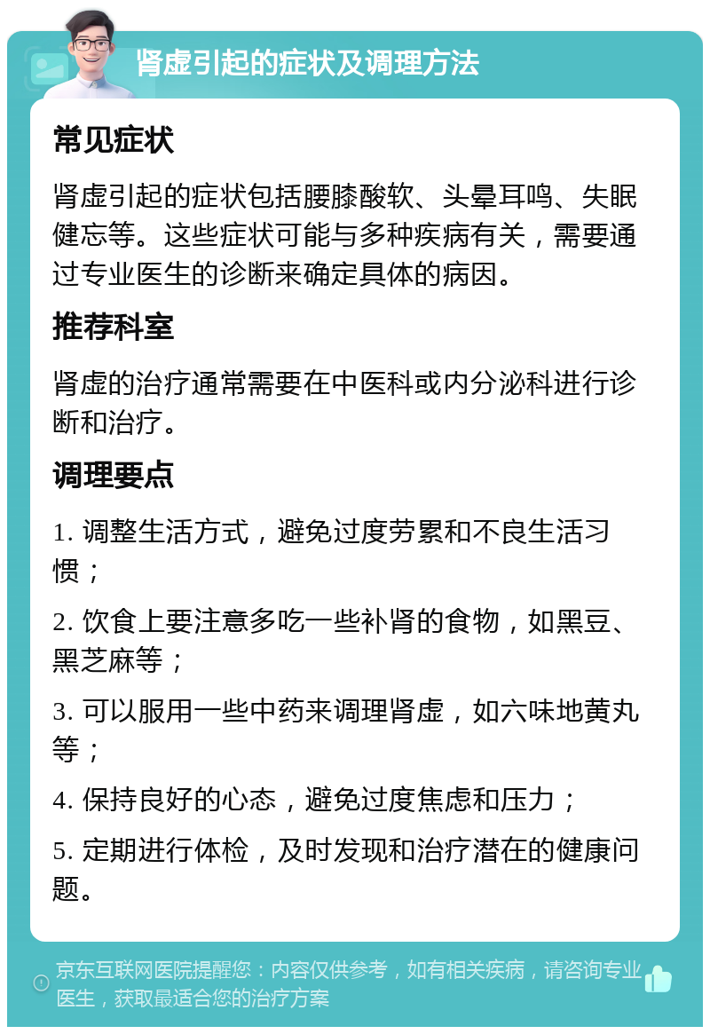 肾虚引起的症状及调理方法 常见症状 肾虚引起的症状包括腰膝酸软、头晕耳鸣、失眠健忘等。这些症状可能与多种疾病有关，需要通过专业医生的诊断来确定具体的病因。 推荐科室 肾虚的治疗通常需要在中医科或内分泌科进行诊断和治疗。 调理要点 1. 调整生活方式，避免过度劳累和不良生活习惯； 2. 饮食上要注意多吃一些补肾的食物，如黑豆、黑芝麻等； 3. 可以服用一些中药来调理肾虚，如六味地黄丸等； 4. 保持良好的心态，避免过度焦虑和压力； 5. 定期进行体检，及时发现和治疗潜在的健康问题。