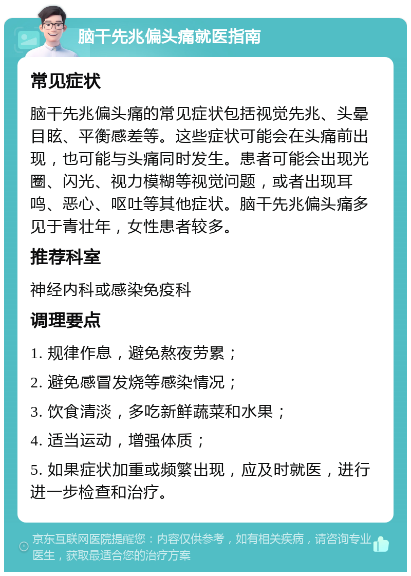 脑干先兆偏头痛就医指南 常见症状 脑干先兆偏头痛的常见症状包括视觉先兆、头晕目眩、平衡感差等。这些症状可能会在头痛前出现，也可能与头痛同时发生。患者可能会出现光圈、闪光、视力模糊等视觉问题，或者出现耳鸣、恶心、呕吐等其他症状。脑干先兆偏头痛多见于青壮年，女性患者较多。 推荐科室 神经内科或感染免疫科 调理要点 1. 规律作息，避免熬夜劳累； 2. 避免感冒发烧等感染情况； 3. 饮食清淡，多吃新鲜蔬菜和水果； 4. 适当运动，增强体质； 5. 如果症状加重或频繁出现，应及时就医，进行进一步检查和治疗。