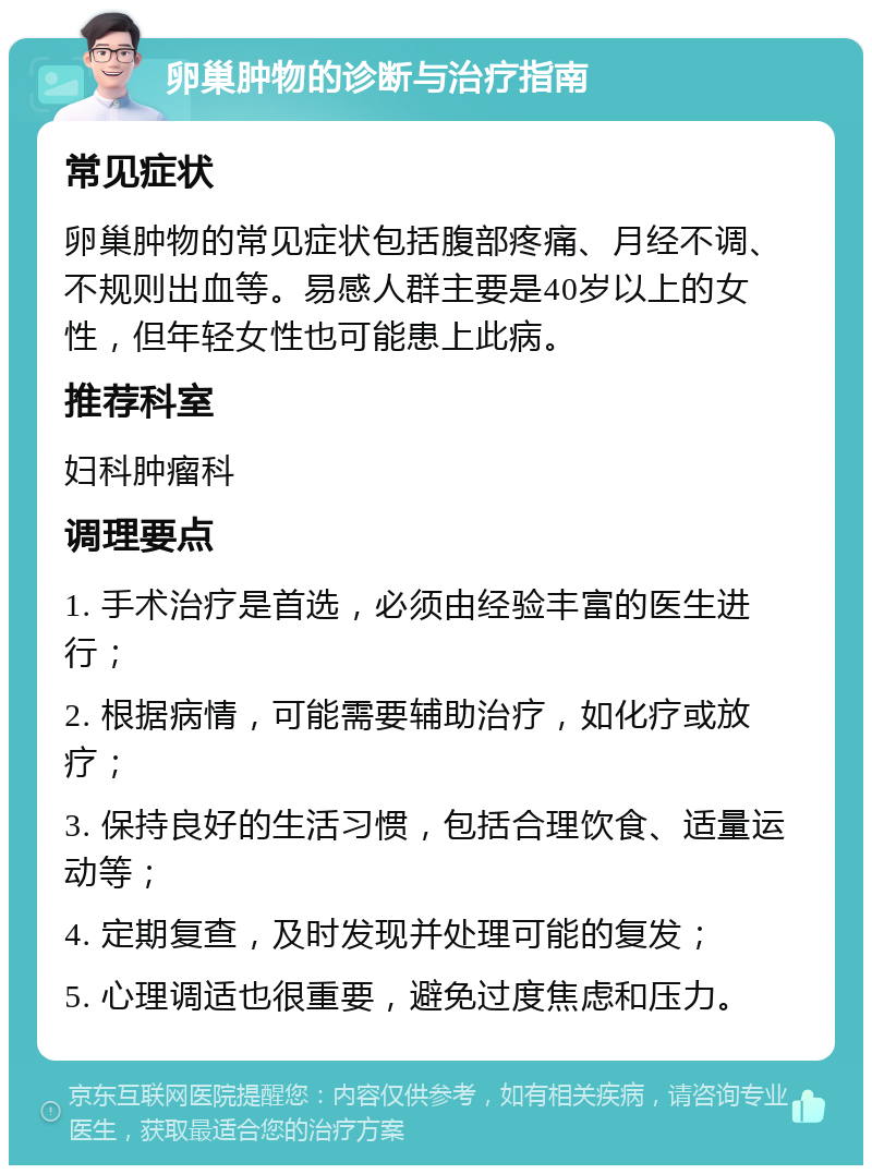 卵巢肿物的诊断与治疗指南 常见症状 卵巢肿物的常见症状包括腹部疼痛、月经不调、不规则出血等。易感人群主要是40岁以上的女性，但年轻女性也可能患上此病。 推荐科室 妇科肿瘤科 调理要点 1. 手术治疗是首选，必须由经验丰富的医生进行； 2. 根据病情，可能需要辅助治疗，如化疗或放疗； 3. 保持良好的生活习惯，包括合理饮食、适量运动等； 4. 定期复查，及时发现并处理可能的复发； 5. 心理调适也很重要，避免过度焦虑和压力。