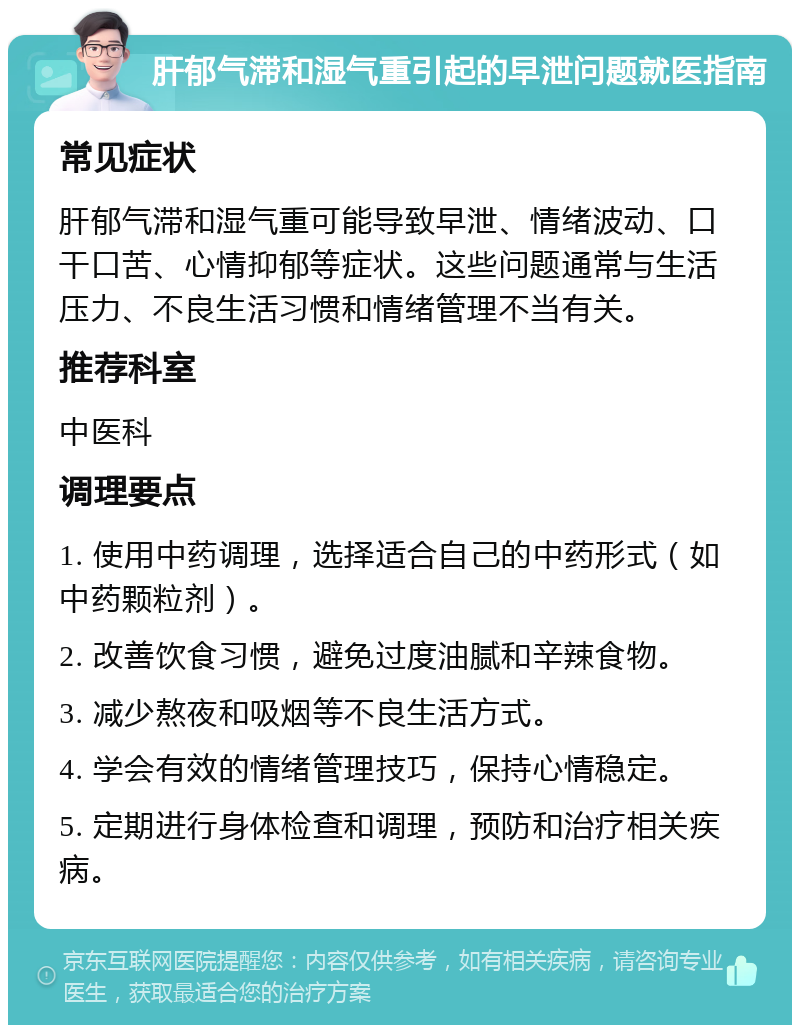 肝郁气滞和湿气重引起的早泄问题就医指南 常见症状 肝郁气滞和湿气重可能导致早泄、情绪波动、口干口苦、心情抑郁等症状。这些问题通常与生活压力、不良生活习惯和情绪管理不当有关。 推荐科室 中医科 调理要点 1. 使用中药调理，选择适合自己的中药形式（如中药颗粒剂）。 2. 改善饮食习惯，避免过度油腻和辛辣食物。 3. 减少熬夜和吸烟等不良生活方式。 4. 学会有效的情绪管理技巧，保持心情稳定。 5. 定期进行身体检查和调理，预防和治疗相关疾病。